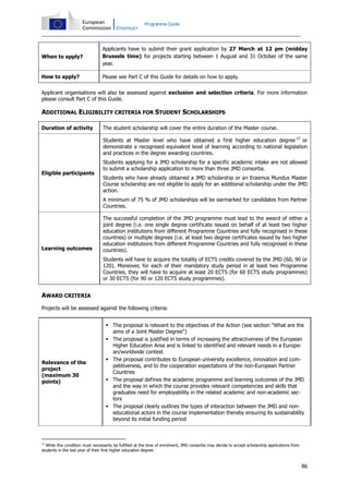 Programme Guide

When to apply?

Applicants have to submit their grant application by 27 March at 12 pm (midday
Brussels time) for projects starting between 1 August and 31 October of the same
year.

How to apply?

Please see Part C of this Guide for details on how to apply.

Applicant organisations will also be assessed against exclusion and selection criteria. For more information
please consult Part C of this Guide.

ADDITIONAL ELIGIBILITY CRITERIA FOR STUDENT SCHOLARSHIPS
Duration of activity

The student scholarship will cover the entire duration of the Master course.
Students at Master level who have obtained a first higher education degree 17 or
demonstrate a recognised equivalent level of learning according to national legislation
and practices in the degree awarding countries.

Eligible participants

Students applying for a JMD scholarship for a specific academic intake are not allowed
to submit a scholarship application to more than three JMD consortia.
Students who have already obtained a JMD scholarship or an Erasmus Mundus Master
Course scholarship are not eligible to apply for an additional scholarship under the JMD
action.
A minimum of 75 % of JMD scholarships will be earmarked for candidates from Partner
Countries.

Learning outcomes

The successful completion of the JMD programme must lead to the award of either a
joint degree (i.e. one single degree certificate issued on behalf of at least two higher
education institutions from different Programme Countries and fully recognised in these
countries) or multiple degrees (i.e. at least two degree certificates issued by two higher
education institutions from different Programme Countries and fully recognised in these
countries).
Students will have to acquire the totality of ECTS credits covered by the JMD (60, 90 or
120). Moreover, for each of their mandatory study period in at least two Programme
Countries, they will have to acquire at least 20 ECTS (for 60 ECTS study programmes)
or 30 ECTS (for 90 or 120 ECTS study programmes).

AWARD CRITERIA
Projects will be assessed against the following criteria:

Relevance of the
project
(maximum 30
points)

 The proposal is relevant to the objectives of the Action (see section "What are the
aims of a Joint Master Degree")
 The proposal is justified in terms of increasing the attractiveness of the European
Higher Education Area and is linked to identified and relevant needs in a European/worldwide context
 The proposal contributes to European university excellence, innovation and competitiveness, and to the cooperation expectations of the non-European Partner
Countries
 The proposal defines the academic programme and learning outcomes of the JMD
and the way in which the course provides relevant competencies and skills that
graduates need for employability in the related academic and non-academic sectors
 The proposal clearly outlines the types of interaction between the JMD and noneducational actors in the course implementation thereby ensuring its sustainability
beyond its initial funding period

17

While this condition must necessarily be fulfilled at the time of enrolment, JMD consortia may decide to accept scholarship applications from
students in the last year of their first higher education degree.

86

 