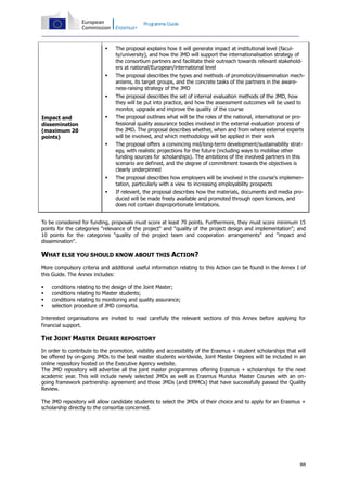Programme Guide





The proposal describes the types and methods of promotion/dissemination mechanisms, its target groups, and the concrete tasks of the partners in the awareness-raising strategy of the JMD



The proposal describes the set of internal evaluation methods of the JMD, how
they will be put into practice, and how the assessment outcomes will be used to
monitor, upgrade and improve the quality of the course



The proposal outlines what will be the roles of the national, international or professional quality assurance bodies involved in the external evaluation process of
the JMD. The proposal describes whether, when and from where external experts
will be involved, and which methodology will be applied in their work



The proposal offers a convincing mid/long-term development/sustainability strategy, with realistic projections for the future (including ways to mobilise other
funding sources for scholarships). The ambitions of the involved partners in this
scenario are defined, and the degree of commitment towards the objectives is
clearly underpinned



The proposal describes how employers will be involved in the course's implementation, particularly with a view to increasing employability prospects



Impact and
dissemination
(maximum 20
points)

The proposal explains how it will generate impact at institutional level (faculty/university), and how the JMD will support the internationalisation strategy of
the consortium partners and facilitate their outreach towards relevant stakeholders at national/European/international level

If relevant, the proposal describes how the materials, documents and media produced will be made freely available and promoted through open licences, and
does not contain disproportionate limitations.

To be considered for funding, proposals must score at least 70 points. Furthermore, they must score minimum 15
points for the categories "relevance of the project" and "quality of the project design and implementation"; and
10 points for the categories "quality of the project team and cooperation arrangements" and "impact and
dissemination".

WHAT ELSE YOU SHOULD KNOW ABOUT THIS ACTION?
More compulsory criteria and additional useful information relating to this Action can be found in the Annex I of
this Guide. The Annex includes:





conditions relating to the design of the Joint Master;
conditions relating to Master students;
conditions relating to monitoring and quality assurance;
selection procedure of JMD consortia.

Interested organisations are invited to read carefully the relevant sections of this Annex before applying for
financial support.

THE JOINT MASTER DEGREE REPOSITORY
In order to contribute to the promotion, visibility and accessibility of the Erasmus + student scholarships that will
be offered by on-going JMDs to the best master students worldwide, Joint Master Degrees will be included in an
online repository hosted on the Executive Agency website.
The JMD repository will advertise all the joint master programmes offering Erasmus + scholarships for the next
academic year. This will include newly selected JMDs as well as Erasmus Mundus Master Courses with an ongoing framework partnership agreement and those JMDs (and EMMCs) that have successfully passed the Quality
Review.
The JMD repository will allow candidate students to select the JMDs of their choice and to apply for an Erasmus +
scholarship directly to the consortia concerned.

88

 