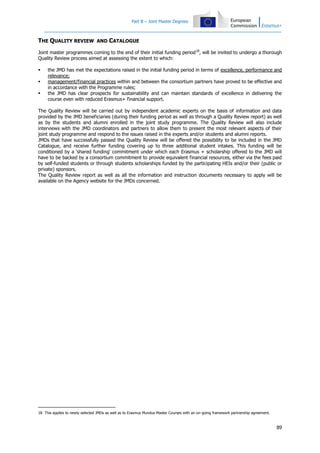 Part B – Joint Master Degrees

THE QUALITY REVIEW AND CATALOGUE
Joint master programmes coming to the end of their initial funding period 18, will be invited to undergo a thorough
Quality Review process aimed at assessing the extent to which:




the JMD has met the expectations raised in the initial funding period in terms of excellence, performance and
relevance;
management/financial practices within and between the consortium partners have proved to be effective and
in accordance with the Programme rules;
the JMD has clear prospects for sustainability and can maintain standards of excellence in delivering the
course even with reduced Erasmus+ financial support.

The Quality Review will be carried out by independent academic experts on the basis of information and data
provided by the JMD beneficiaries (during their funding period as well as through a Quality Review report) as well
as by the students and alumni enrolled in the joint study programme. The Quality Review will also include
interviews with the JMD coordinators and partners to allow them to present the most relevant aspects of their
joint study programme and respond to the issues raised in the experts and/or students and alumni reports.
JMDs that have successfully passed the Quality Review will be offered the possibility to be included in the JMD
Catalogue, and receive further funding covering up to three additional student intakes. This funding will be
conditioned by a 'shared funding' commitment under which each Erasmus + scholarship offered to the JMD will
have to be backed by a consortium commitment to provide equivalent financial resources, either via the fees paid
by self-funded students or through students scholarships funded by the participating HEIs and/or their (public or
private) sponsors.
The Quality Review report as well as all the information and instruction documents necessary to apply will be
available on the Agency website for the JMDs concerned.

18 This applies to newly selected JMDs as well as to Erasmus Mundus Master Courses with an on-going framework partnership agreement.

89

 