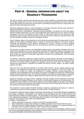 Part A – General Information about the Erasmus+ Programme

PART A - GENERAL INFORMATION ABOUT THE
ERASMUS+ PROGRAMME
The fields of education, training, youth and sport can make a major contribution to help tackle the key challenges
that Europe is facing both now and in the next decade. They have been recognised as key drivers within the
Europe 2020 Strategy to overcome the socio-economic crisis affecting European countries, to boost growth and
jobs and to foster social equity and inclusion.
Against this background, Erasmus+ is the EU Programme in the fields of education, training, youth and sport for
the period 2014-2020. It will seek to address the following challenges.
Fighting rising levels of unemployment - particularly among young people - has become one of the most urgenttasks for European governments. Too many young people leave school prematurely and run a high risk of being
unemployed. The same risk threatens the high number of adult workers with low skills. Strong and wellperforming education, training and youth systems can help deal with these challenges by providing citizens with
the skills required by the labour market and a competitive economy.
Another challenge relates to the development of social capital among young people, the empowerment of young
people and their ability to participate actively in society, in line with the provisions of the Lisbon Treaty to
"encourage the participation of young people in democratic life in Europe". This issue can also be targeted
through non-formal learning activities, which aim at enhancing the skills and competences of young people as
well as their active citizenship.
The promotion of systemic reforms in the participating countries along the lines agreed at European Union level
requires clear leadership and a shared vision between authorities and stakeholders, leading to cooperation at all
levels through the various instruments available. Moreover, there is a need to provide youth organisations and
youth workers with training and cooperation opportunities, to develop their professionalism and the European
dimension of youth work.
The Erasmus+ Programme is designed to support Programme Countries' efforts to efficiently use the potential of
Europe’s human and social capital, while confirming the principle of lifelong learning by linking support to formal,
non-formal and informal learning throughout the education, training and youth fields. The Programme also
enhances the opportunities for cooperation and mobility with Partner Countries, notably in the fields of higher
education and youth.
Under one of the new elements introduced in the Lisbon Treaty, Erasmus+ will also support grassroots sport
activities in the Programme Countries and promote European policy cooperation in the field of sport. The
Programme will promote the creation and development of European networks, providing opportunities for
cooperation among stakeholders and the exchange and transfer of knowledge and know-how in different areas
relating to sport and physical activity. This reinforced cooperation will notably have positive effects in developing
the potential of Europe’s human capital by helping reduce the social and economic costs of physical inactivity.
Overall the Programme will support actions, cooperation and tools consistent with the objectives of the Europe
2020 Strategy and its flagship initiatives, such as Youth on the Move and the Agenda for new skills and jobs. The
Programme will also contribute to achieving the objectives of the ET2020 Strategy, the European Youth Strategy
and of the EU external action. Moreover, the Programme will support policy priorities agreed at European level in
the framework of the Open Methods of Coordination.
This investment in human capital will benefit individuals, institutions, organisations and society as a whole by
contributing to growth and ensuring prosperity and social inclusion in Europe and beyond.
The Erasmus+ Programme Guide is drafted in accordance with the Erasmus+ annual Work Programme adopted by
the European Commission, and therefore may be revised to reflect the priorities and lines of action defined in the
Work Programmes adopted in the following years. The implementation of this Guide is also subject to the availability
of the appropriations provided for in the draft budget after the adoption of the budget for the year by the Budgetary
Authority or as provided for in the system of provisional twelfths.
In addition, the participation of:




Iceland, Liechtenstein and Norway is subject to an EEA Joint Committee Decision
Swiss Confederation is subject to the conclusion of a bilateral agreement to be concluded with this country
Turkey and the former Yugoslav Republic of Macedonia is subject to the signature of an agreement between the
Commission and the competent authorities of each of these countries respectively

If, at the time of the grant award decision, the above-mentioned conditions for the participation of these countries
are not met, participating organisations and participants from these countries will not be funded and will not be taken
into account with regard to the minimum size of consortia.
9

 