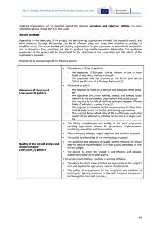Part B – Strategic Partnerships in the field of education, training and youth

Applicant organisations will be assessed against the relevant exclusion and selection criteria. For more
information please consult Part C of this Guide.

AWARD CRITERIA
Depending on the objectives of the project, the participating organisations involved, the expected impact, and
other elements, Strategic Partnerships can be of different sizes, and adapt their activities accordingly. In
simplified terms, this action enables participating organisations to gain experience in international cooperation
and to strengthen their capacities, but also to produce high-quality innovative deliverables. The qualitative
assessment of the project will be proportional to the objectives of the cooperation and the nature of the
organisations involved.
Projects will be assessed against the following criteria:


The relevance of the proposal to:
-



The extent to which:
-

Relevance of the project
(maximum 30 points)

the objectives of European policies relevant to one or more
fields of education, training and youth
the objectives and the priorities of the Action (see section
"What are the aims of a Strategic Partnership")

-

the proposal is based on a genuine and adequate needs analysis
the objectives are clearly defined, realistic and address issues
relevant to the participating organisations and target groups
the proposal is suitable of realising synergies between different
fields of education, training and youth
the proposal is innovative and/or complementary to other initiatives already carried out by the participating organisations
the proposal brings added value at EU level through results that
would not be attained by activities carried out in a single country





The consistency between project objectives and activities proposed


Quality of the project design and
implementation
(maximum 20 points)

The clarity, completeness and quality of the work programme,
including appropriate phases for preparation, implementation,
monitoring, evaluation and dissemination
The quality and feasibility of the methodology proposed



The existence and relevance of quality control measures to ensure
that the project implementation is of high quality, completed in time
and on budget



The extent to which the project is cost-effective and allocates
appropriate resources to each activity

If the project plans training, teaching or learning activities:


The extent to which these activities are appropriate to the project's
aims and involve the appropriate number of participants



The quality of arrangements for the recognition and validation of
participants' learning outcomes, in line with European transparency
and recognition tools and principles

99

 