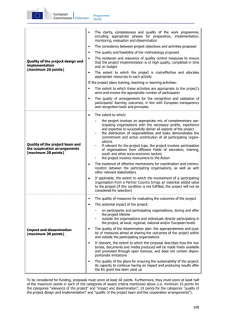 100
Programme
Guide
Quality of the project design and
implementation
(maximum 20 points)
The clarity, completeness and quality of the work programme,
including appropriate phases for preparation, implementation,
monitoring, evaluation and dissemination
The consistency between project objectives and activities proposed
The quality and feasibility of the methodology proposed
The existence and relevance of quality control measures to ensure
that the project implementation is of high quality, completed in time
and on budget
The extent to which the project is cost-effective and allocates
appropriate resources to each activity
If the project plans training, teaching or learning activities:
The extent to which these activities are appropriate to the project's
aims and involve the appropriate number of participants
The quality of arrangements for the recognition and validation of
participants' learning outcomes, in line with European transparency
and recognition tools and principles
Quality of the project team and
the cooperation arrangements
(maximum 20 points)
• The extent to which:
- the project involves an appropriate mix of complementary par-
ticipating organisations with the necessary profile, experience
and expertise to successfully deliver all aspects of the project
- the distribution of responsibilities and tasks demonstrates the
commitment and active contribution of all participating organi-
sations
- if relevant for the project type, the project involves participation
of organisations from different fields of education, training,
youth and other socio-economic sectors
- the project involves newcomers to the Action
• The existence of effective mechanisms for coordination and commu-
nication between the participating organisations, as well as with
other relevant stakeholders
• If applicable, the extent to which the involvement of a participating
organisation from a Partner Country brings an essential added value
to the project (if this condition is not fulfilled, the project will not be
considered for selection)
Impact and dissemination
(maximum 30 points)
The quality of measures for evaluating the outcomes of the project
The potential impact of the project:
- on participants and participating organisations, during and after
the project lifetime
- outside the organisations and individuals directly participating in
the project, at local, regional, national and/or European levels
The quality of the dissemination plan: the appropriateness and qual-
ity of measures aimed at sharing the outcomes of the project within
and outside the participating organisations
If relevant, the extent to which the proposal describes how the ma-
terials, documents and media produced will be made freely available
and promoted through open licences, and does not contain dispro-
portionate limitations
The quality of the plans for ensuring the sustainability of the project:
its capacity to continue having an impact and producing results after
the EU grant has been used up
To be considered for funding, proposals must score at least 60 points. Furthermore, they must score at least half
of the maximum points in each of the categories of award criteria mentioned above (i.e. minimum 15 points for
the categories "relevance of the project" and "impact and dissemination"; 10 points for the categories "quality of
the project design and implementation" and "quality of the project team and the cooperation arrangements").
 