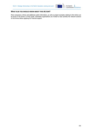 Part B – Strategic Partnerships in the field of education, training and youth
101
WHAT ELSE YOU SHOULD KNOW ABOUT THIS ACTION?
More compulsory criteria and additional useful information, as well as project examples relating to this Action can
be found in the Annex I of this Guide. Interested organisations are invited to read carefully the relevant sections
of this Annex before applying for financial support.
 