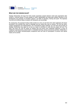 102
Programme
Guide
WHAT ARE THE FUNDING RULES?
Strategic Partnerships will range from fairly simple cooperation projects between small scale organisations (like
schools or informal groups of young people) to rather sophisticated and large-scale projects focusing on the
development and exchange of innovative outputs in all fields of education, training and youth. The expenses
incurred by the different types of projects will necessarily vary accordingly.
By consequence, the proposed funding model consists of a menu of cost items from which applicants will choose
according to the activities they want to undertake and the results they want to achieve. The first two items,
"project management and implementation" and "transnational project meetings" are cost items that all types of
Strategic Partnerships may apply for, as they are meant to contribute to costs that any project will incur. The
other cost items can only be chosen by projects that will pursue more substantial objectives in terms of
intellectual outputs/products, dissemination or embedded teaching, training and learning activities. Additionally, if
justified by the project activities/outputs, exceptional costs and costs for participation of persons with special
needs can be covered.
 