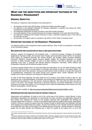 Part A – What are the objectives and important features of the Programme
11
WHAT ARE THE OBJECTIVES AND IMPORTANT FEATURES OF THE
ERASMUS+ PROGRAMME?
GENERAL OBJECTIVE
The Erasmus+ Programme shall contribute to the achievement of:
the objectives of the Europe 2020 Strategy, including the headline education target2
;
the objectives of the strategic framework for European cooperation in education and training (ET 2020),
including the corresponding benchmarks;
the sustainable development of Partner Countries in the field of higher education;
the overall objectives of the renewed framework for European cooperation in the youth field (2010-2018);
the objective of developing the European dimension in sport, in particular grassroots sport, in line with the
EU work plan for sport;
the promotion of European values in accordance with Article 2 of the Treaty on European Union3
.
IMPORTANT FEATURES OF THE ERASMUS+ PROGRAMME
The following features of the Programme deserve special attention. Some of them are presented in more detail
on the Commission website.
RECOGNITION AND VALIDATION OF SKILLS AND QUALIFICATIONS
Erasmus+ supports EU transparency and recognition tools – in particular Europass, Youthpass, the European
Qualifications Framework (EQF), the European Credit Transfer and Accumulation System (ECTS), the European
Credit System for Vocational Education and Training (ECVET), the European Quality Assurance Reference
Framework (EQAVET), European Quality Assurance Register (EQAR), the European Association for Quality
Assurance in Higher Education (ENQA), as well as EU-wide networks in the field of education and training
supporting these tools, in particular the National Academic Recognition Information Centre (NARIC) and
Euroguidance networks and the National Europass Centres).
A common purpose of these tools is to ensure that skills and qualifications can be more easily recognised, within
and across national borders, in all sub-systems of education and training as well as in the labour market. The
tools should also ensure that education, training and youth policies further contribute to Europe 2020 objectives
of competitiveness, employment and growth through more successful labour market integration and more
mobility and to reach its education and employment headline targets.
In order to fulfil these objectives, the tools should be fit for purpose. They should be able to cater for new
phenomena such as internationalisation of education and growing use of digital learning, and support the creation
of flexible learning pathways in line with learners' needs and objectives. This means that the tools may need to
evolve in the future. This evolution should lead to enhanced coherence and overall simplification of tools and
procedures and support the creation of a true European area of skills and qualifications where citizens can move
freely for job purposes or further learning.
More information available at: http://ec.europa.eu/education/lifelong-learning-policy/mobility_en.htm
DISSEMINATION AND EXPLOITATION OF PROJECT RESULTS
Dissemination and exploitation of results is one of the crucial areas of the Erasmus+ project lifecycle. It gives
participating organisations the opportunity to communicate and share outcomes and deliverables achieved by
their project, thus extending the impact of such projects, improving their sustainability and justifying the
European added value of Erasmus+. In order to successfully disseminate and exploit project results, organisations
involved in Erasmus+ projects are asked to give the necessary thought to dissemination and exploitation activities
when designing and implementing their project. The level and intensity of such activities should be proportional
to the objectives, the scope and the targets of the different Actions of Erasmus+. Results achieved in a particular
project may be highly relevant and interesting also in fields not covered by the project and it is up to the
2
The headline education target is to reduce early school leaving to less than 10% and increase attainment in tertiary education to at least 40% by
2020
3
The Union is founded on the values of respect for human dignity, freedom, democracy, equality, the rule of law and respect for human rights,
including the rights of persons belonging to minorities. These values are common to the Member States in a society in which pluralism, non-
discrimination, tolerance, justice, solidarity and equality between women and men prevail.
 