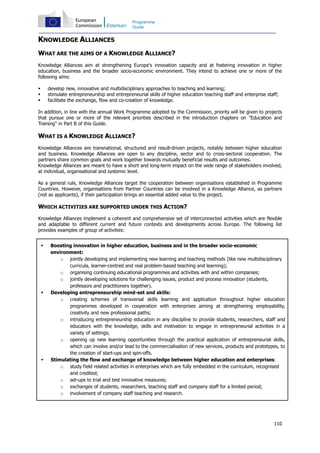 110
Programme
Guide
KNOWLEDGE ALLIANCES
WHAT ARE THE AIMS OF A KNOWLEDGE ALLIANCE?
Knowledge Alliances aim at strengthening Europe's innovation capacity and at fostering innovation in higher
education, business and the broader socio-economic environment. They intend to achieve one or more of the
following aims:
develop new, innovative and multidisciplinary approaches to teaching and learning;
stimulate entrepreneurship and entrepreneurial skills of higher education teaching staff and enterprise staff;
facilitate the exchange, flow and co-creation of knowledge.
In addition, in line with the annual Work Programme adopted by the Commission, priority will be given to projects
that pursue one or more of the relevant priorities described in the introduction chapters on "Education and
Training" in Part B of this Guide.
WHAT IS A KNOWLEDGE ALLIANCE?
Knowledge Alliances are transnational, structured and result-driven projects, notably between higher education
and business. Knowledge Alliances are open to any discipline, sector and to cross-sectoral cooperation. The
partners share common goals and work together towards mutually beneficial results and outcomes.
Knowledge Alliances are meant to have a short and long-term impact on the wide range of stakeholders involved,
at individual, organisational and systemic level.
As a general rule, Knowledge Alliances target the cooperation between organisations established in Programme
Countries. However, organisations from Partner Countries can be involved in a Knowledge Alliance, as partners
(not as applicants), if their participation brings an essential added value to the project.
WHICH ACTIVITIES ARE SUPPORTED UNDER THIS ACTION?
Knowledge Alliances implement a coherent and comprehensive set of interconnected activities which are flexible
and adaptable to different current and future contexts and developments across Europe. The following list
provides examples of group of activities:
Boosting innovation in higher education, business and in the broader socio-economic
environment:
o jointly developing and implementing new learning and teaching methods (like new multidisciplinary
curricula, learner-centred and real problem-based teaching and learning);
o organising continuing educational programmes and activities with and within companies;
o jointly developing solutions for challenging issues, product and process innovation (students,
professors and practitioners together).
Developing entrepreneurship mind-set and skills:
o creating schemes of transversal skills learning and application throughout higher education
programmes developed in cooperation with enterprises aiming at strengthening employability,
creativity and new professional paths;
o introducing entrepreneurship education in any discipline to provide students, researchers, staff and
educators with the knowledge, skills and motivation to engage in entrepreneurial activities in a
variety of settings;
o opening up new learning opportunities through the practical application of entrepreneurial skills,
which can involve and/or lead to the commercialisation of new services, products and prototypes, to
the creation of start-ups and spin-offs.
Stimulating the flow and exchange of knowledge between higher education and enterprises:
o study field related activities in enterprises which are fully embedded in the curriculum, recognised
and credited;
o set-ups to trial and test innovative measures;
o exchanges of students, researchers, teaching staff and company staff for a limited period;
o involvement of company staff teaching and research.
 