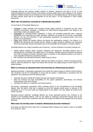 Part B – Knowledge Alliances
111
Knowledge Alliances may organise mobility activities of students, researchers and staff in so far as they
support/complement the other activities of the Alliance and bring added value in the realisation of the project's
objectives. Mobility activities do not constitute the main activities of a Knowledge Alliance; extending and scaling-
up these activities would need to be supported via the Key Action 1 of this Programme or other funding
instruments.
WHAT ARE THE ESSENTIAL FEATURES OF A KNOWLEDGE ALLIANCE?
The key features of Knowledge Alliances are:
Innovation in higher education and innovation through higher education in enterprises and their socio-
economic environment: innovation is considered as state-of-the-art project-specific and related to the
partnerships context and analysed needs.
Sustainability of university-business cooperation. A strong and committed partnership with a balanced
participation from enterprises and higher education institutions are pivotal for the success of Knowledge
Alliances. The role and contribution of each participating organisation and associate partner have to be
specific and complementary.
Impact going beyond the project's lifetime and beyond the organisations involved in the Alliance. It is
expected that partnership and activities persist. Changes in higher education institutions and enterprises
have to be measurable. Results and solutions have to be transferable and accessible to a broader audience.
Knowledge Alliances are a highly competitive part of Erasmus+. Common attributes of successful proposals are:
reliable relations between higher education institutions and enterprises: Knowledge Alliances have to
demonstrate the commitment and added value of all partners, whereby strong and balanced involvement
from both the business and higher education sectors is essential. A well designed proposal is the result of
close cooperation between the prospective partners;
their innovative and transnational character, visible across all criteria.
A proper needs-analysis clarifies the rationale, influences the selection of partners, makes the proposal specific,
helps to raise the potential for impact and ensures that end-user and target groups are well involved in the
project activities.
WHAT IS THE ROLE OF ORGANISATIONS PARTICIPATING IN A KNOWLEDGE ALLIANCE?
Applicant/coordinator: a participating organisation that submits the project proposal on behalf of all the partners.
The coordinator has the full responsibility to ensure that the project is implemented in accordance with the
agreement. Its coordinating covers the following duties:
represents and acts on behalf of the Alliance towards the European Commission;
bears the financial and legal responsibility for the proper operational, administrative and financial
implementation of the entire project;
coordinates the Alliance in cooperation with project partners.
Full partners: participating organisations which contribute actively to the accomplishment of the Knowledge
Alliance. Each full partner must sign a mandate by which the signatory grants power of attorney to the
coordinator to act in his name during the implementation of the project. The same applies for partners from
Partner Countries.
Associated partners (optional): Knowledge Alliances can involve associated partners who contribute to the
activities of the Knowledge Alliance. They are not subject to contractual requirements because they do not
receive funding. However their involvement and role in the project and different work packages have to be clearly
described.
WHAT ARE THE CRITERIA USED TO ASSESS A KNOWLEDGE ALLIANCE PROPOSAL?
Here below are listed the formal criteria that a Knowledge Alliance proposal must respect in order to be eligible
for an Erasmus+ grant:
 