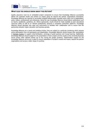 114
Programme
Guide
WHAT ELSE YOU SHOULD KNOW ABOUT THIS ACTION?
Quality assurance must be an embedded project component to ensure that Knowledge Alliances successfully
deliver the expected results and achieve an impact going far beyond the partner organisations themselves.
Knowledge Alliances are required to accomplish targeted dissemination activities which reach out to stakeholders,
policy makers, professionals and enterprises. Along the way Knowledge Alliances should deliver publications such
as reports, handbooks, guidelines, etc. Where appropriate, results should be made available as open educational
resources (OER) as well as on relevant professional, sectorial or competent authorities' platforms. Knowledge
Alliances should generate new ways and instruments to facilitate their collaboration and to ensure that the
partnership between higher education and business persists.
Knowledge Alliances are a recent and ambitious Action; they are subject to a particular monitoring which requires
active participation from all participants and stakeholders. Knowledge Alliances should foresee their participation
in thematic clusters to support cross-fertilisation, exchange of good practices and mutual learning. Additionally,
Knowledge Alliances should budget for the presentation of their project and the results at the University-Business
Forum and/or other relevant events (up to four during the project duration). Dissemination support for the
Knowledge Alliances will be put in place to ensure exploitation of project's results and impact, beyond the partner
organisations and across a wider range of countries.
 