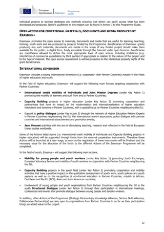 12
Programme
Guide
individual projects to develop strategies and methods ensuring that others can easily access what has been
developed and produced. Specific guidelines to this respect can be found in Annex II to this Programme Guide.
OPEN ACCESS FOR EDUCATIONAL MATERIALS, DOCUMENTS AND MEDIA PRODUCED BY
ERASMUS+
Erasmus+ promotes the open access to materials, documents and media that are useful for learning, teaching,
training, youth work and are produced by projects funded by the Programme. Beneficiaries of Erasmus+ grants
producing any such materials, documents and media in the scope of any funded project should make them
available for the public, in digital form, freely accessible through the Internet under open licences. Beneficiaries
are nonetheless allowed to define the most appropriate level of open access, including limitations (e.g.
interdiction of commercial exploitation by third parties) if appropriate in relation to the nature of the project and
to the type of material. The open access requirement is without prejudice to the intellectual property rights of the
grant beneficiaries.
INTERNATIONAL DIMENSION
Erasmus+ includes a strong international dimension (i.e. cooperation with Partner Countries) notably in the fields
of higher education and youth.
In the field of higher education, Erasmus+ will support the following main Actions targeting cooperation with
Partner Countries:
International credit mobility of individuals and Joint Master Degrees (under Key Action 1)
promoting the mobility of learners and staff from and to Partner Countries;
Capacity Building projects in higher education (under Key Action 2) promoting cooperation and
partnerships that have an impact on the modernisation and internationalisation of higher education
institutions and systems in Partner Countries, with a special focus on Partner Countries neighbouring the EU;
Support to policy dialogue (under Key Action 3) through the network of Higher Education Reform Experts
in Partner Countries neighbouring the EU, the international alumni association, policy dialogue with partner
countries and international attractiveness and promotion events;
Jean Monnet activities with the aim of stimulating teaching, research and reflection in the field of European
Union studies worldwide.
Some of the Actions listed above (i.e. international credit mobility of individuals and Capacity Building projects in
higher education) will be supported through funds from the external cooperation instruments. Therefore these
Actions will be launched at a later stage, as soon as the negotiation of these instruments will be finalised and the
necessary steps for the allocation of the funds to the different Actions of the Erasmus+ Programme will be
completed.
In the field of youth, Erasmus+ will support the following main Actions:
Mobility for young people and youth workers (under Key Action 1) promoting Youth Exchanges,
European Voluntary Service and mobility of youth workers in cooperation with Partner Countries neighbouring
the EU;
Capacity Building projects in the youth field (under Key Action 2) promoting cooperation and mobility
activities that have a positive impact on the qualitative development of youth work, youth policies and youth
systems as well as on the recognition of non-formal education in Partner Countries, notably in African,
Caribbean and Pacific (ACP), Asian and Latin American countries;
Involvement of young people and youth organisations from Partner Countries neighbouring the EU in the
youth Structured Dialogue (under Key Action 3) through their participation in international meetings,
conferences and events that promote dialogue between young people and decision-makers.
In addition, other Actions of the Programme (Strategic Partnerships, Knowledge Alliances, Sectors Skills Alliances,
Collaborative Partnerships) are also open to organisations from Partner Countries in so far as their participation
brings an added value to the project.
 