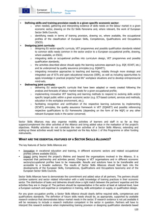 120
Programme
Guide
Defining skills and training provision needs in a given specific economic sector:
o when needed, gathering and interpreting evidence of skills needs on the labour market in a given
economic sector, drawing on the EU Skills Panorama and, where relevant, the work of European
Sector Skills Councils;
o identifying needs in terms of training provision, drawing on, where available, the occupational
profiles of the classification of European Skills, Competences, Qualifications and Occupations
(ESCO).
Designing joint curricula:
o designing EU sector-specific curricula, VET programmes and possibly qualification standards related
to common skills needs common in the sector and/or to a European occupational profile, drawing,
where available, on ESCO;
o integrating skills or occupational profiles into curriculum design, VET programmes and possibly
qualification standards;
o the activities described above should apply the learning outcomes approach (e.g. EQF, ECVET, etc.)
and be underpinned by quality assurance principles (e.g. EQAVET);
o integrating innovative approaches to teaching and learning, notably through more strategic and
integrated use of ICTs and open educational resources (OER), as well as including opportunities to
apply knowledge in practical projects/"real life" workplace situations and to develop entrepreneurial
mind-sets.
Delivering joint curricula:
o delivering EU sector-specific curricula that have been adapted or newly created following the
analysis and forecasts of labour market needs for a given occupational profile;
o implementing innovative VET teaching and learning methods to respond to evolving skills and/or
specific target public within a given economic sector (e.g. ICT-based content, services and methods,
education in the workplace environment, etc.);
o facilitating recognition and certification of the respective learning outcomes by implementing
(ECVET) principles, the quality assurance framework in VET (EQAVET) and possibly referencing
respective qualifications to EU frameworks (depending on the form of the NQF) or any other
relevant European tools in the sector concerned.
Sector Skills Alliances may also organise mobility activities of learners and staff in so far as they
support/complement the other activities of the Alliance and bring added value in the realisation of the project's
objectives. Mobility activities do not constitute the main activities of a Sector Skills Alliance; extending and
scaling-up these activities would need to be supported via the Key Action 1 of this Programme or other funding
instruments.
WHAT ARE THE ESSENTIAL FEATURES OF A SECTOR SKILLS ALLIANCE?
The key features of Sector Skills Alliances are:
Innovation in vocational education and training, in different economic sectors and related occupational
profiles (where available ESCO).
Impact going beyond the project's lifetime and beyond the organisations involved in the Alliance. It is
expected that partnership and activities persist. Changes in VET organisations and in different economic
sectors/occupational profiles have to be measurable. Results and solutions have to be transferable and
accessible to a broader audience. The results of Sector Skills Alliances should feed back into the
developments of the European Skills, Competences, Qualifications and Occupations taxonomy and of the
European Sector Skills Councils.
Sector Skills Alliances have to demonstrate the commitment and added value of all partners. The partners should
combine systemic and sector related information with a solid knowledge of training practices in their economic
sector. The distribution of tasks and deliveries should show a right match between the partners' expertise and the
activities they are in charge of. The partners should be representative in the sector at least at national level, have
a European outreach and expertise or competence in training, skills anticipation or supply, or qualification design.
For any given occupation profile, a Sector Skills Alliance should clearly define required skills, competences and
qualifications standards. The definition of future skills needs should be, as appropriate, supported by available
research evidence that demonstrates labour market needs in the sector. If research evidence is not yet available it
will be necessary to include a research institution competent in the sector in question. Partners will have to
interpret this research evidence when implementing training provision or designing qualification standards based
 