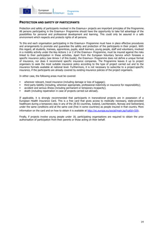 14
Programme
Guide
PROTECTION AND SAFETY OF PARTICIPANTS
Protection and safety of participants involved in the Erasmus+ projects are important principles of the Programme.
All persons participating in the Erasmus+ Programme should have the opportunity to take full advantage of the
possibilities for personal and professional development and learning. This could only be assured in a safe
environment which respects and protects rights of all persons.
To this end each organisation participating in the Erasmus+ Programme must have in place effective procedures
and arrangements to promote and guarantee the safety and protection of the participants in their project. With
this regard, all students, trainees, apprentices, pupils, adult learners, young people, staff and volunteers, involved
in a mobility activity under the Key Actions 1 or 2 of the Erasmus+ Programme, must be insured against the risks
linked to their participation in these activities. Apart from the European Voluntary Service which foresees a
specific insurance policy (see Annex I of this Guide), the Erasmus+ Programme does not define a unique format
of insurance, nor does it recommend specific insurance companies. The Programme leaves it up to project
organisers to seek the most suitable insurance policy according to the type of project carried out and to the
insurance formats available at national level. Furthermore, it is not necessary to subscribe to a project-specific
insurance, if the participants are already covered by existing insurance policies of the project organisers.
In either case, the following areas must be covered:
wherever relevant, travel insurance (including damage or loss of luggage);
third party liability (including, wherever appropriate, professional indemnity or insurance for responsibility);
accident and serious illness (including permanent or temporary incapacity);
death (including repatriation in case of projects carried out abroad).
If applicable, it is strongly recommended that participants in transnational projects are in possession of a
European Health Insurance Card. This is a free card that gives access to medically necessary, state-provided
healthcare during a temporary stay in any of the 28 EU countries, Iceland, Liechtenstein, Norway and Switzerland,
under the same conditions and at the same cost (free in some countries) as people insured in that country. More
information on the card and on how to obtain it is available at http://ec.europa.eu/social/main.jsp?catId=559.
Finally, if projects involve young people under 18, participating organisations are required to obtain the prior
authorisation of participation from their parents or those acting on their behalf.
 