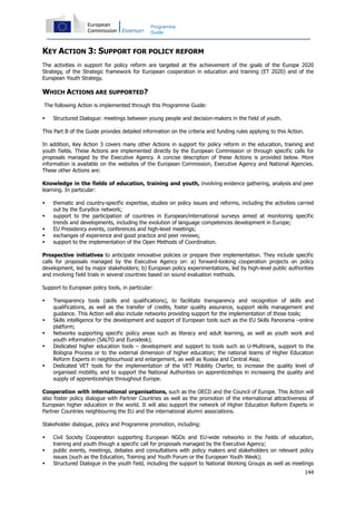 144
Programme
Guide
KEY ACTION 3: SUPPORT FOR POLICY REFORM
The activities in support for policy reform are targeted at the achievement of the goals of the Europe 2020
Strategy, of the Strategic framework for European cooperation in education and training (ET 2020) and of the
European Youth Strategy.
WHICH ACTIONS ARE SUPPORTED?
The following Action is implemented through this Programme Guide:
Structured Dialogue: meetings between young people and decision-makers in the field of youth.
This Part B of the Guide provides detailed information on the criteria and funding rules applying to this Action.
In addition, Key Action 3 covers many other Actions in support for policy reform in the education, training and
youth fields. These Actions are implemented directly by the European Commission or through specific calls for
proposals managed by the Executive Agency. A concise description of these Actions is provided below. More
information is available on the websites of the European Commission, Executive Agency and National Agencies.
These other Actions are:
Knowledge in the fields of education, training and youth, involving evidence gathering, analysis and peer
learning. In particular:
thematic and country-specific expertise, studies on policy issues and reforms, including the activities carried
out by the Eurydice network;
support to the participation of countries in European/international surveys aimed at monitoring specific
trends and developments, including the evolution of language competences development in Europe;
EU Presidency events, conferences and high-level meetings;
exchanges of experience and good practice and peer reviews;
support to the implementation of the Open Methods of Coordination.
Prospective initiatives to anticipate innovative policies or prepare their implementation. They include specific
calls for proposals managed by the Executive Agency on: a) forward-looking cooperation projects on policy
development, led by major stakeholders; b) European policy experimentations, led by high-level public authorities
and involving field trials in several countries based on sound evaluation methods.
Support to European policy tools, in particular:
Transparency tools (skills and qualifications), to facilitate transparency and recognition of skills and
qualifications, as well as the transfer of credits, foster quality assurance, support skills management and
guidance. This Action will also include networks providing support for the implementation of those tools;
Skills intelligence for the development and support of European tools such as the EU Skills Panorama –online
platform;
Networks supporting specific policy areas such as literacy and adult learning, as well as youth work and
youth information (SALTO and Eurodesk);
Dedicated higher education tools – development and support to tools such as U-Multirank, support to the
Bologna Process or to the external dimension of higher education; the national teams of Higher Education
Reform Experts in neighbourhood and enlargement, as well as Russia and Central Asia;
Dedicated VET tools for the implementation of the VET Mobility Charter, to increase the quality level of
organised mobility, and to support the National Authorities on apprenticeships in increasing the quality and
supply of apprenticeships throughout Europe.
Cooperation with international organisations, such as the OECD and the Council of Europe. This Action will
also foster policy dialogue with Partner Countries as well as the promotion of the international attractiveness of
European higher education in the world. It will also support the network of Higher Education Reform Experts in
Partner Countries neighbouring the EU and the international alumni associations.
Stakeholder dialogue, policy and Programme promotion, including:
Civil Society Cooperation supporting European NGOs and EU-wide networks in the fields of education,
training and youth though a specific call for proposals managed by the Executive Agency;
public events, meetings, debates and consultations with policy makers and stakeholders on relevant policy
issues (such as the Education, Training and Youth Forum or the European Youth Week);
Structured Dialogue in the youth field, including the support to National Working Groups as well as meetings
 