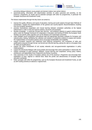 Part B – Support for policy reform
145
promoting dialogue between young people and decision-makers (see section below);
awareness-raising, information and dissemination activities on policy outcomes and priorities, on the
Erasmus+ Programme, its results and its potential synergies with other EU programmes, in particular the
European Structural and Investment Funds.
The Actions implemented through this Key Action are aimed to:
improve the quality, efficiency and equity of education, training and youth systems through Open Methods of
Coordination. Support the implementation of the general and Country-Specific Recommendations resulting
from the European Semesters;
promote transnational cooperation and mutual learning between competent authorities at the highest
political level in order to test and improve systems, structures and processes;
develop knowledge – in particular through peer learning - and analytical capacity to support evidence-based
policy under the Strategic framework for cooperation in education and training (ET2020), the European Youth
Strategy and specific policy agendas such as the Bologna and Copenhagen processes;
make available sound comparative international data and appropriate secondary analyses for European and
national policy making, facilitating the collection and analysis of substantive evidence to assess and monitor
the implementation of innovative policies and to encourage transferability and scalability;
support European networks and implement tools fostering transparency and recognition of skills and
qualifications acquired through formal, non-formal and informal learning, paving the way to a European Area
for Skills and Qualifications;
support the active involvement of civil society networks and non-governmental organisations in policy
implementation;
support the Structured Dialogue with young people and encourage their active participation in democratic life
support exchanges of good practices, dialogue, mutual learning and cooperation among policy makers,
practitioners and stakeholders from Programme and Partner Countries;
raise awareness of the results of European policies and of the Erasmus+ Programme and encourage their
exploitation at local, regional or national level. Raise the profile and attractiveness of European higher
education worldwide;
foster synergies with other EU programmes, such as the European Structural and Investment Funds, as well
as with funding schemes at national or regional level.
 