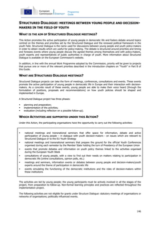 146
Programme
Guide
STRUCTURED DIALOGUE: MEETINGS BETWEEN YOUNG PEOPLE AND DECISION-
MAKERS IN THE FIELD OF YOUTH
WHAT IS THE AIM OF STRUCTURED DIALOGUE MEETINGS?
This Action promotes the active participation of young people in democratic life and fosters debate around topics
centred on the themes and priorities set by the Structured Dialogue and the renewed political framework in the
youth field. Structured Dialogue is the name used for discussions between young people and youth policy-makers
in order to obtain results which are useful for policy-making. The debate is structured around priorities and timing
and foresees events where young people discuss the agreed themes among themselves and with policy-makers,
youth experts and representatives of public authorities in charge of youth. More information about Structured
Dialogue is available on the European Commission's website.
In addition, in line with the annual Work Programme adopted by the Commission, priority will be given to projects
that pursue one or more of the relevant priorities described in the introduction chapters on "Youth" in Part B of
this Guide.
WHAT ARE STRUCTURED DIALOGUE MEETINGS?
Structured Dialogue projects can take the form of meetings, conferences, consultations and events. These events
promote the active participation of young people in democratic life in Europe and their interaction with decision-
makers. As a concrete result of these events, young people are able to make their voice heard (through the
formulation of positions, proposals and recommendations) on how youth policies should be shaped and
implemented in Europe.
A Structured Dialogue project has three phases:
planning and preparation;
implementation of the activities;
evaluation (including reflection on a possible follow-up).
WHICH ACTIVITIES ARE SUPPORTED UNDER THIS ACTION?
Under this Action, the participating organisations have the opportunity to carry out the following activities:
national meetings and transnational seminars that offer space for information, debate and active
participation of young people – in dialogue with youth decision-makers - on issues which are relevant to
Structured Dialogue or to the EU Youth Strategy
national meetings and transnational seminars that prepare the ground for the official Youth Conferences
organised during each semester by the Member State holding the turn of Presidency of the European Union
events that promote debates and information on youth policy themes linked to the activities organised
during the European Youth Week
consultations of young people, with a view to find out their needs on matters relating to participation in
democratic life (online consultations, opinion polls, etc.)
meetings and seminars, information events or debates between young people and decision-makers/youth
experts around the theme of participation in democratic life
events simulating the functioning of the democratic institutions and the roles of decision-makers within
these institutions
The activities are led by young people; the young participants must be actively involved in all the stages of the
project, from preparation to follow-up. Non-formal learning principles and practices are reflected throughout the
implementation project.
The following activities are not eligible for grants under Structure Dialogue: statutory meetings of organisations or
networks of organisations; politically influenced events.
 