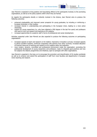 Part B – Jean Monnet Activities
153
Jean Monnet is expected to bring positive and long-lasting effects to the participants involved, to the promoting
organisations, as well as to the policy systems within which they are framed.
As regards the participants directly or indirectly involved in the Actions, Jean Monnet aims to produce the
following outcomes:
enhanced employability and improved career prospects for young graduates, by including or reinforcing a
European dimension in their studies;
increased interest in understanding and participating in the European Union, leading to a more active
citizenship;
support for young researchers (i.e. who have obtained a PhD degree in the last five years) and professors
who want to carry out research and teaching on EU subjects;
increased opportunities for academic staff in terms of professional and career development.
Activities supported under Jean Monnet are also expected to produce the following outcomes on participating
organisations:
increased capacity to teach and research on EU matters: improved or innovative curricula; increased capacity
to attract excellent students; reinforced cooperation with partners from other countries; increased allocation
of financial resources to teaching and research on EU subjects within the institution;
more modern, dynamic, committed and professional environment inside the organisation: promoting the
professional development of young researchers and professors; ready to integrate good practices and new
EU subjects into didactic programmes and initiatives; open to synergies with other organisations.
Jean Monnet is expected in the long run to encourage the promotion and diversification of EU studies worldwide
as well as to enhance and extend the participation of staff from more faculties and departments in European
Union teaching and research.
 