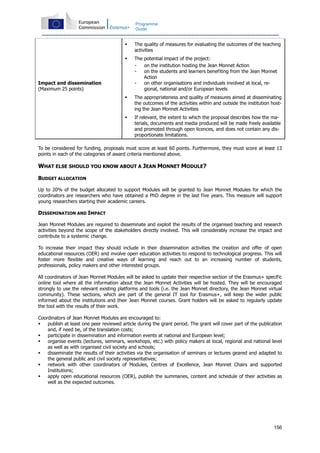 156
Programme
Guide
Impact and dissemination
(Maximum 25 points)
The quality of measures for evaluating the outcomes of the teaching
activities
The potential impact of the project:
- on the institution hosting the Jean Monnet Action
- on the students and learners benefiting from the Jean Monnet
Action
- on other organisations and individuals involved at local, re-
gional, national and/or European levels
The appropriateness and quality of measures aimed at disseminating
the outcomes of the activities within and outside the institution host-
ing the Jean Monnet Activities
If relevant, the extent to which the proposal describes how the ma-
terials, documents and media produced will be made freely available
and promoted through open licences, and does not contain any dis-
proportionate limitations.
To be considered for funding, proposals must score at least 60 points. Furthermore, they must score at least 13
points in each of the categories of award criteria mentioned above.
WHAT ELSE SHOULD YOU KNOW ABOUT A JEAN MONNET MODULE?
BUDGET ALLOCATION
Up to 20% of the budget allocated to support Modules will be granted to Jean Monnet Modules for which the
coordinators are researchers who have obtained a PhD degree in the last five years. This measure will support
young researchers starting their academic careers.
DISSEMINATION AND IMPACT
Jean Monnet Modules are required to disseminate and exploit the results of the organised teaching and research
activities beyond the scope of the stakeholders directly involved. This will considerably increase the impact and
contribute to a systemic change.
To increase their impact they should include in their dissemination activities the creation and offer of open
educational resources (OER) and involve open education activities to respond to technological progress. This will
foster more flexible and creative ways of learning and reach out to an increasing number of students,
professionals, policy makers and other interested groups.
All coordinators of Jean Monnet Modules will be asked to update their respective section of the Erasmus+ specific
online tool where all the information about the Jean Monnet Activities will be hosted. They will be encouraged
strongly to use the relevant existing platforms and tools (i.e. the Jean Monnet directory, the Jean Monnet virtual
community). These sections, which are part of the general IT tool for Erasmus+, will keep the wider public
informed about the institutions and their Jean Monnet courses. Grant holders will be asked to regularly update
the tool with the results of their work.
Coordinators of Jean Monnet Modules are encouraged to:
publish at least one peer reviewed article during the grant period. The grant will cover part of the publication
and, if need be, of the translation costs;
participate in dissemination and information events at national and European level;
organise events (lectures, seminars, workshops, etc.) with policy makers at local, regional and national level
as well as with organised civil society and schools;
disseminate the results of their activities via the organisation of seminars or lectures geared and adapted to
the general public and civil society representatives;
network with other coordinators of Modules, Centres of Excellence, Jean Monnet Chairs and supported
Institutions;
apply open educational resources (OER), publish the summaries, content and schedule of their activities as
well as the expected outcomes.
 