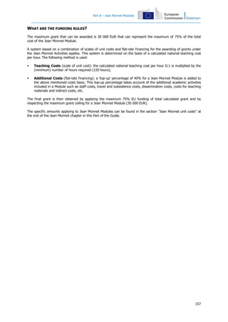 Part B – Jean Monnet Modules
157
WHAT ARE THE FUNDING RULES?
The maximum grant that can be awarded is 30 000 EUR that can represent the maximum of 75% of the total
cost of the Jean Monnet Module.
A system based on a combination of scales of unit costs and flat-rate financing for the awarding of grants under
the Jean Monnet Activities applies. This system is determined on the basis of a calculated national teaching cost
per hour. The following method is used:
Teaching Costs (scale of unit cost): the calculated national teaching cost per hour D.1 is multiplied by the
(minimum) number of hours required (120 hours);
Additional Costs (flat-rate financing): a 'top-up' percentage of 40% for a Jean Monnet Module is added to
the above mentioned costs basis. This top-up percentage takes account of the additional academic activities
included in a Module such as staff costs, travel and subsistence costs, dissemination costs, costs for teaching
materials and indirect costs, etc.
The final grant is then obtained by applying the maximum 75% EU funding of total calculated grant and by
respecting the maximum grant ceiling for a Jean Monnet Module (30 000 EUR).
The specific amounts applying to Jean Monnet Modules can be found in the section "Jean Monnet unit costs" at
the end of the Jean Monnet chapter in this Part of the Guide.
 