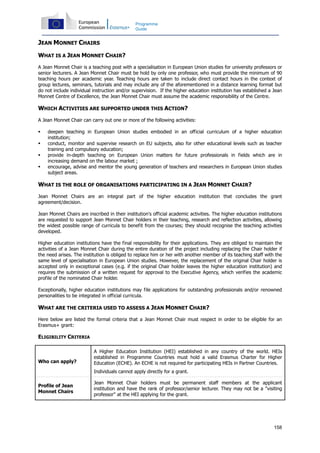 158
Programme
Guide
JEAN MONNET CHAIRS
WHAT IS A JEAN MONNET CHAIR?
A Jean Monnet Chair is a teaching post with a specialisation in European Union studies for university professors or
senior lecturers. A Jean Monnet Chair must be hold by only one professor, who must provide the minimum of 90
teaching hours per academic year. Teaching hours are taken to include direct contact hours in the context of
group lectures, seminars, tutorials and may include any of the aforementioned in a distance learning format but
do not include individual instruction and/or supervision. If the higher education institution has established a Jean
Monnet Centre of Excellence, the Jean Monnet Chair must assume the academic responsibility of the Centre.
WHICH ACTIVITIES ARE SUPPORTED UNDER THIS ACTION?
A Jean Monnet Chair can carry out one or more of the following activities:
deepen teaching in European Union studies embodied in an official curriculum of a higher education
institution;
conduct, monitor and supervise research on EU subjects, also for other educational levels such as teacher
training and compulsory education;
provide in-depth teaching on European Union matters for future professionals in fields which are in
increasing demand on the labour market ;
encourage, advise and mentor the young generation of teachers and researchers in European Union studies
subject areas.
WHAT IS THE ROLE OF ORGANISATIONS PARTICIPATING IN A JEAN MONNET CHAIR?
Jean Monnet Chairs are an integral part of the higher education institution that concludes the grant
agreement/decision.
Jean Monnet Chairs are inscribed in their institution's official academic activities. The higher education institutions
are requested to support Jean Monnet Chair holders in their teaching, research and reflection activities, allowing
the widest possible range of curricula to benefit from the courses; they should recognise the teaching activities
developed.
Higher education institutions have the final responsibility for their applications. They are obliged to maintain the
activities of a Jean Monnet Chair during the entire duration of the project including replacing the Chair holder if
the need arises. The institution is obliged to replace him or her with another member of its teaching staff with the
same level of specialisation in European Union studies. However, the replacement of the original Chair holder is
accepted only in exceptional cases (e.g. if the original Chair holder leaves the higher education institution) and
requires the submission of a written request for approval to the Executive Agency, which verifies the academic
profile of the nominated Chair holder.
Exceptionally, higher education institutions may file applications for outstanding professionals and/or renowned
personalities to be integrated in official curricula.
WHAT ARE THE CRITERIA USED TO ASSESS A JEAN MONNET CHAIR?
Here below are listed the formal criteria that a Jean Monnet Chair must respect in order to be eligible for an
Erasmus+ grant:
ELIGIBILITY CRITERIA
Who can apply?
A Higher Education Institution (HEI) established in any country of the world. HEIs
established in Programme Countries must hold a valid Erasmus Charter for Higher
Education (ECHE). An ECHE is not required for participating HEIs in Partner Countries.
Individuals cannot apply directly for a grant.
Profile of Jean
Monnet Chairs
Jean Monnet Chair holders must be permanent staff members at the applicant
institution and have the rank of professor/senior lecturer. They may not be a "visiting
professor" at the HEI applying for the grant.
 