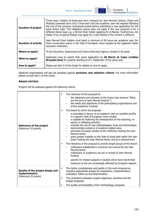 Part B – Jean Monnet Chairs
159
Duration of project
Three years. Holders of three-year term contracts for Jean Monnet Centres, Chairs and
Modules (awarded since 2011) must wait until one academic year has elapsed following
the end of the previous contractual period before submitting a new application for the
same Action type. This obligatory pause does not apply if the new proposal is for a
different Action type e.g. a former Chair holder applying for a Module. Furthermore, the
holder of an on-going Module may apply for a new Module if the content is different.
Duration of activity
Jean Monnet Chair holders must teach a minimum of 90 hours per academic year (for
three consecutive years) in the field of European Union studies at the applicant higher
education institution.
Where to apply? To the Education, Audiovisual and Culture Executive Agency, located in Brussels.
When to apply?
Applicants have to submit their grant application by 26 March at 12pm (midday
Brussels time) for projects starting as of 1 September of the same year.
How to apply? Please see Part C of this Guide for details on how to apply.
Applicant organisations will also be assessed against exclusion and selection criteria. For more information
please consult Part C of this Guide.
AWARD CRITERIA
Projects will be assessed against the following criteria:
Relevance of the project
(Maximum 25 points)
The relevance of the proposal to:
- the objectives and priorities of the Action (see sections "What
are the aims of Jean Monnet Actions" )
- the needs and objectives of the participating organisations and
of the academics involved
The extent to which the proposal:
- is submitted in favour of an academic with an excellent profile
in a specific field of European Union studies
- is suitable for fostering the development of new teaching, re-
search or debating activities
- includes the use of new methodologies, tools and technologies
- demonstrates evidence of academic added value
- promotes European studies at the institution hosting the Jean
Monnet Action
- gives greater visibility to this field of study both within the insti-
tution hosting the Jean Monnet Action and at a national level
The relevance of the proposal to priority target groups of the Action:
- institutions established in countries not covered by the Jean
Monnet Action
- institutions or academics not yet in receipt of Jean Monnet
funding
- specific EU related subjects in studies which have had limited
exposure to but are increasingly affected by European aspects
Quality of the project design and
implementation
(Maximum 25 points)
The clarity, completeness and quality of the work programme,
including appropriate phases for preparation, implementation,
evaluation, follow-up and dissemination
The consistency between project objectives, activities and the
budget proposed
The quality and feasibility of the methodology proposed
 