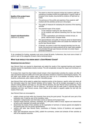 160
Programme
Guide
Quality of the project team
(Maximum 25 points)
The extent to which the proposal involves key academic staff dem-
onstrating an excellent profile and qualifications in specific fields of
European Union studies, documented by evidence of high-level ac-
tivities
The pertinence of the profile and expertise of key academic staff
involved with the activities carried out in the project
Impact and dissemination
(Maximum 25 points)
The quality of measures for evaluating the outcomes of the teaching
activities
The potential impact of the project:
- on the institution hosting the Jean Monnet Action
- on the students and learners benefiting from the Jean Monnet
Action
- on other organisations and individuals involved at local, re-
gional, national and/or European levels
The appropriateness and quality of measures aimed at disseminating
the outcomes of the activities within and outside the institution host-
ing the Jean Monnet Action
If relevant, the extent to which the proposal describes how the ma-
terials, documents and media produced will be made freely available
and promoted through open licences and does not contain dispro-
portionate limitations.
To be considered for funding, proposals must score at least 60 points. Furthermore, they must score at least 13
points in each of the categories of award criteria mentioned above.
WHAT ELSE SHOULD YOU KNOW ABOUT A JEAN MONNET CHAIR?
DISSEMINATION AND IMPACT
Jean Monnet Chairs are required to disseminate and exploit the results of the organised teaching and research
activities beyond the stakeholders directly involved. This will considerably increase the impact and contribute to a
systemic change.
To increase their impact the Chair holders should include in their dissemination activities the creation and offer of
open educational resources (OER) and involve open education activities to respond to technological progress. This
will foster more flexible and creative ways of learning and reach out to a considerably increasing number of
students, professionals, policy makers and other interested groups.
Jean Monnet Chairs will be asked to update their respective section of the Erasmus+ specific online tool where all
the information about the Jean Monnet Activities will be hosted. They will be strongly encouraged to use the
relevant existing platforms and tools (i.e. the Jean Monnet directory, the Jean Monnet virtual community). These
functions, as part of the general IT tool for Erasmus+, will ensure that the wider public is informed about the
institutions and their Jean Monnet courses. Grant holders will be asked to regularly update the tool with the
results of their work.
Jean Monnet Chairs are encouraged to:
publish at least one book within the University Press during the grant period. The grant will cover part of the
publication and, if need be, part of the translation costs;
participate in dissemination and information events at national and European level;
organise events (lectures, seminars, workshops, etc.) with policy makers at local, regional and national level
as well as with organised civil society and schools;
disseminate the results of their activities via the organisation of seminars or lectures geared and adapted to
the general public and civil society representatives;
network with other Jean Monnet Chairs, coordinators of Modules, Centres of Excellence and supported
Institutions;
apply open educational resources (OER), publish the summaries, content and schedule of their activities as
well as the expected outcomes.
 