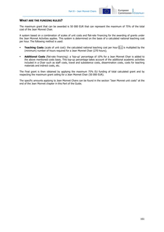 Part B – Jean Monnet Chairs
161
WHAT ARE THE FUNDING RULES?
The maximum grant that can be awarded is 50 000 EUR that can represent the maximum of 75% of the total
cost of the Jean Monnet Chair.
A system based on a combination of scales of unit costs and flat-rate financing for the awarding of grants under
the Jean Monnet Activities applies. This system is determined on the basis of a calculated national teaching cost
per hour. The following method is used:
Teaching Costs (scale of unit cost): the calculated national teaching cost per hour D.1 is multiplied by the
(minimum) number of hours required for a Jean Monnet Chair (270 hours);
Additional Costs (flat-rate financing): a 'top-up' percentage of 10% for a Jean Monnet Chair is added to
the above mentioned costs basis. This top-up percentage takes account of the additional academic activities
included in a Chair such as staff costs, travel and subsistence costs, dissemination costs, costs for teaching
materials and indirect costs, etc.
The final grant is then obtained by applying the maximum 75% EU funding of total calculated grant and by
respecting the maximum grant ceiling for a Jean Monnet Chair (50 000 EUR).
The specific amounts applying to Jean Monnet Chairs can be found in the section "Jean Monnet unit costs" at the
end of the Jean Monnet chapter in this Part of the Guide.
 