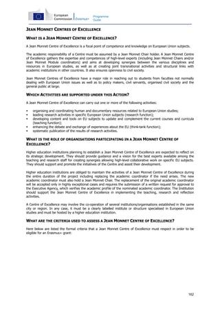 162
Programme
Guide
JEAN MONNET CENTRES OF EXCELLENCE
WHAT IS A JEAN MONNET CENTRE OF EXCELLENCE?
A Jean Monnet Centre of Excellence is a focal point of competence and knowledge on European Union subjects.
The academic responsibility of a Centre must be assumed by a Jean Monnet Chair holder. A Jean Monnet Centre
of Excellence gathers the expertise and competences of high-level experts (including Jean Monnet Chairs and/or
Jean Monnet Module coordinators) and aims at developing synergies between the various disciplines and
resources in European studies, as well as at creating joint transnational activities and structural links with
academic institutions in other countries. It also ensures openness to civil society.
Jean Monnet Centres of Excellence have a major role in reaching out to students from faculties not normally
dealing with European Union issues as well as to policy makers, civil servants, organised civil society and the
general public at large.
WHICH ACTIVITIES ARE SUPPORTED UNDER THIS ACTION?
A Jean Monnet Centre of Excellence can carry out one or more of the following activities:
organising and coordinating human and documentary resources related to European Union studies;
leading research activities in specific European Union subjects (research function);
developing content and tools on EU subjects to update and complement the current courses and curricula
(teaching function);
enhancing the debate and exchange of experiences about the EU (think-tank function);
systematic publication of the results of research activities.
WHAT IS THE ROLE OF ORGANISATIONS PARTICIPATING IN A JEAN MONNET CENTRE OF
EXCELLENCE?
Higher education institutions planning to establish a Jean Monnet Centre of Excellence are expected to reflect on
its strategic development. They should provide guidance and a vision for the best experts available among the
teaching and research staff for creating synergies allowing high-level collaborative work on specific EU subjects.
They should support and promote the initiatives of the Centre and assist their development.
Higher education institutions are obliged to maintain the activities of a Jean Monnet Centre of Excellence during
the entire duration of the project including replacing the academic coordinator if the need arises. The new
academic coordinator must also hold a Jean Monnet Chair. The replacement of the original academic coordinator
will be accepted only in highly exceptional cases and requires the submission of a written request for approval to
the Executive Agency, which verifies the academic profile of the nominated academic coordinator. The Institution
should support the Jean Monnet Centre of Excellence in implementing the teaching, research and reflection
activities.
A Centre of Excellence may involve the co-operation of several institutions/organisations established in the same
city or region. In any case, it must be a clearly labelled institute or structure specialised in European Union
studies and must be hosted by a higher education institution.
WHAT ARE THE CRITERIA USED TO ASSESS A JEAN MONNET CENTRE OF EXCELLENCE?
Here below are listed the formal criteria that a Jean Monnet Centre of Excellence must respect in order to be
eligible for an Erasmus+ grant:
 