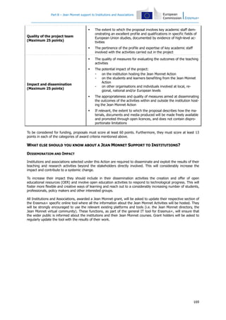Part B – Jean Monnet support to Institutions and Associations
169
Quality of the project team
(Maximum 25 points)
The extent to which the proposal involves key academic staff dem-
onstrating an excellent profile and qualifications in specific fields of
European Union studies, documented by evidence of high-level ac-
tivities
The pertinence of the profile and expertise of key academic staff
involved with the activities carried out in the project
Impact and dissemination
(Maximum 25 points)
The quality of measures for evaluating the outcomes of the teaching
activities
The potential impact of the project:
- on the institution hosting the Jean Monnet Action
- on the students and learners benefiting from the Jean Monnet
Action
- on other organisations and individuals involved at local, re-
gional, national and/or European levels
The appropriateness and quality of measures aimed at disseminating
the outcomes of the activities within and outside the institution host-
ing the Jean Monnet Action
If relevant, the extent to which the proposal describes how the ma-
terials, documents and media produced will be made freely available
and promoted through open licences, and does not contain dispro-
portionate limitations
To be considered for funding, proposals must score at least 60 points. Furthermore, they must score at least 13
points in each of the categories of award criteria mentioned above.
WHAT ELSE SHOULD YOU KNOW ABOUT A JEAN MONNET SUPPORT TO INSTITUTIONS?
DISSEMINATION AND IMPACT
Institutions and associations selected under this Action are required to disseminate and exploit the results of their
teaching and research activities beyond the stakeholders directly involved. This will considerably increase the
impact and contribute to a systemic change.
To increase their impact they should include in their dissemination activities the creation and offer of open
educational resources (OER) and involve open education activities to respond to technological progress. This will
foster more flexible and creative ways of learning and reach out to a considerably increasing number of students,
professionals, policy makers and other interested groups.
All Institutions and Associations, awarded a Jean Monnet grant, will be asked to update their respective section of
the Erasmus+ specific online tool where all the information about the Jean Monnet Activities will be hosted. They
will be strongly encouraged to use the relevant existing platforms and tools (i.e. the Jean Monnet directory, the
Jean Monnet virtual community). These functions, as part of the general IT tool for Erasmus+, will ensure that
the wider public is informed about the institutions and their Jean Monnet courses. Grant holders will be asked to
regularly update the tool with the results of their work.
 