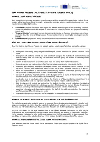 Part B – Jean Monnet Projects
175
JEAN MONNET PROJECTS (POLICY DEBATE WITH THE ACADEMIC WORLD)
WHAT IS A JEAN MONNET PROJECT?
Jean Monnet Projects support innovation, cross-fertilisation and the spread of European Union content. These
projects will be based on unilateral proposals - although the proposed activities may involve other partners - and
may last between 12 and 24 months.
"Innovation" projects will explore new angles and different methodologies in view of making European
Union subjects more attractive and adapted to various kinds of target populations (e.g. projects on Learning
EU @ School);
"Cross-fertilisation" projects will promote discussion and reflection on European Union issues and enhance
knowledge about the Union and its processes. These projects will aim at boosting EU knowledge in specific
contexts;
"Spread content" projects will mainly concern information and dissemination activities.
WHICH ACTIVITIES ARE SUPPORTED UNDER JEAN MONNET PROJECTS?
Over their lifetime, Jean Monnet Projects may typically realise a broad range of activities, such as for example:
development and testing newly designed methodologies, content and tools on specific European Union
topics;
development of academic content and tools specifically designed for students of faculties/schools not
normally dealing with EU issues (e.g. EU consumer protection policy for students in veterinary/health
care/medicine);
creation of virtual classrooms on specific subject areas and testing them in different contexts;
design, production and implementation of self-training tools promoting active citizenship in the EU;
developing and delivering appropriate pedagogical content and new/adapted didactic material for the
teaching of European Union issues at the level of primary and secondary education (Learning EU @ School);
design and implementation of teacher training and continuing education for teachers, providing them with
the appropriate knowledge and skills to teach European Union subjects;
provision of specifically designed activities on the European Union to pupils at the level of primary and
secondary schools and in vocational education and training institutions;
boosting the level of knowledge and/or enhance the dynamic of a "department/chair/research team" in a
given faculty/school which has expressed a specific interest/need via joint academic activities;
Joint development of content and co-teaching for students involving several institutions. Participating
institutions may organise common activities, preparation of tools supporting courses, delivery of courses on
EU issues particularly in those disciplines not traditionally associated with this field of study;
supporting information and dissemination activities for staff of the public administration, for experts in
specific subjects and for civil society as a whole;
organisation of conferences, seminars and/or roundtables in relevant European Union issues.
WHAT IS THE ROLE OF ORGANISATIONS PARTICIPATING IN A JEAN MONNET PROJECT?
The institution proposing the project is required to prepare a clear and sustainable strategy with a detailed work
programme including information about the expected results. It should justify the need of the activities proposed,
the direct and indirect beneficiaries, it should guarantee the active role of all the participating organisations.
Proposals are signed by the legal representative of the higher education institutions (or other eligible
organisations) and provide information about the legal status, objectives and activities of the applicant institution.
Higher education institutions (or other eligible organisations) have the final responsibility for their proposals. They
are obliged to implement the activities described in their projects during the entire duration of the project.
WHAT ARE THE CRITERIA USED TO ASSESS A JEAN MONNET PROJECT?
Here below are listed the formal criteria that a Jean Monnet Project must respect in order to be eligible for an
Erasmus+ grant:
 