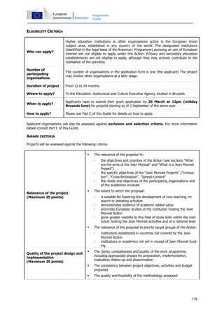 176
Programme
Guide
ELIGIBILITY CRITERIA
Who can apply?
Higher education institutions or other organisations active in the European Union
subject area, established in any country of the world. The designated institutions
(identified in the legal basis of the Erasmus+ Programme) pursuing an aim of European
interest are not eligible to apply under this Action. Primary and secondary education
establishments are not eligible to apply, although they may actively contribute to the
realisation of the activities.
Number of
participating
organisations
The number of organisations in the application form is one (the applicant) The project
may involve other organisations at a later stage.
Duration of project From 12 to 24 months.
Where to apply? To the Education, Audiovisual and Culture Executive Agency, located in Brussels.
When to apply?
Applicants have to submit their grant application by 26 March at 12pm (midday
Brussels time) for projects starting as of 1 September of the same year.
How to apply? Please see Part C of this Guide for details on how to apply.
Applicant organisations will also be assessed against exclusion and selection criteria. For more information
please consult Part C of this Guide.
AWARD CRITERIA
Projects will be assessed against the following criteria:
Relevance of the project
(Maximum 25 points)
The relevance of the proposal to:
- the objectives and priorities of the Action (see sections "What
are the aims of the Jean Monnet" and "What is a Jean Monnet
Project")
- the specific objectives of the "Jean Monnet Projects" ("Innova-
tion", "Cross-fertilisation", "Spread content"
- the needs and objectives of the participating organisations and
of the academics involved
The extent to which the proposal:
- is suitable for fostering the development of new teaching, re-
search or debating activities
- demonstrates evidence of academic added value
- promotes European studies at the institution hosting the Jean
Monnet Action
- gives greater visibility to this field of study both within the insti-
tution hosting the Jean Monnet activities and at a national level
The relevance of the proposal to priority target groups of the Action:
- institutions established in countries not covered by the Jean
Monnet Action
- institutions or academics not yet in receipt of Jean Monnet fund-
ing
Quality of the project design and
implementation
(Maximum 25 points)
The clarity, completeness and quality of the work programme,
including appropriate phases for preparation, implementation,
evaluation, follow-up and dissemination
The consistency between project objectives, activities and budget
proposed
The quality and feasibility of the methodology proposed
 