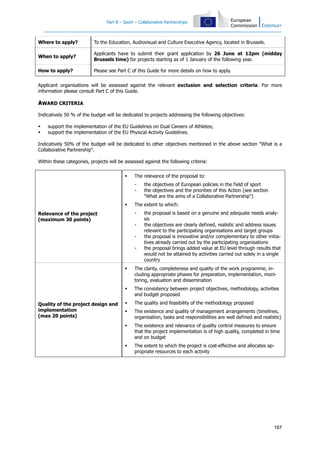 Part B – Sport – Collaborative Partnerships
187
Where to apply? To the Education, Audiovisual and Culture Executive Agency, located in Brussels.
When to apply?
Applicants have to submit their grant application by 26 June at 12pm (midday
Brussels time) for projects starting as of 1 January of the following year.
How to apply? Please see Part C of this Guide for more details on how to apply.
Applicant organisations will be assessed against the relevant exclusion and selection criteria. For more
information please consult Part C of this Guide.
AWARD CRITERIA
Indicatively 50 % of the budget will be dedicated to projects addressing the following objectives:
support the implementation of the EU Guidelines on Dual Careers of Athletes;
support the implementation of the EU Physical Activity Guidelines.
Indicatively 50% of the budget will be dedicated to other objectives mentioned in the above section "What is a
Collaborative Partnership".
Within these categories, projects will be assessed against the following criteria:
Relevance of the project
(maximum 30 points)
The relevance of the proposal to:
- the objectives of European policies in the field of sport
- the objectives and the priorities of this Action (see section
"What are the aims of a Collaborative Partnership")
The extent to which:
- the proposal is based on a genuine and adequate needs analy-
sis
- the objectives are clearly defined, realistic and address issues
relevant to the participating organisations and target groups
- the proposal is innovative and/or complementary to other initia-
tives already carried out by the participating organisations
- the proposal brings added value at EU level through results that
would not be attained by activities carried out solely in a single
country
Quality of the project design and
implementation
(max 20 points)
The clarity, completeness and quality of the work programme, in-
cluding appropriate phases for preparation, implementation, moni-
toring, evaluation and dissemination
The consistency between project objectives, methodology, activities
and budget proposed
The quality and feasibility of the methodology proposed
The existence and quality of management arrangements (timelines,
organisation, tasks and responsibilities are well defined and realistic)
The existence and relevance of quality control measures to ensure
that the project implementation is of high quality, completed in time
and on budget
The extent to which the project is cost-effective and allocates ap-
propriate resources to each activity
 