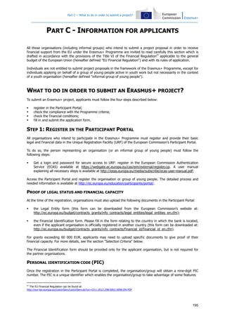 Part C – What to do in order to submit a project?
195
PART C - INFORMATION FOR APPLICANTS
All those organisations (including informal groups) who intend to submit a project proposal in order to receive
financial support from the EU under the Erasmus+ Programme are invited to read carefully this section which is
drafted in accordance with the provisions of the Title VI of the Financial Regulation27
applicable to the general
budget of the European Union (hereafter defined "EU Financial Regulation") and with its rules of application.
Individuals are not entitled to submit project proposals in the framework of the Erasmus+ Programme, except for
individuals applying on behalf of a group of young people active in youth work but not necessarily in the context
of a youth organisation (hereafter defined "informal group of young people").
WHAT TO DO IN ORDER TO SUBMIT AN ERASMUS+ PROJECT?
To submit an Erasmus+ project, applicants must follow the four steps described below:
register in the Participant Portal;
check the compliance with the Programme criteria;
check the financial conditions;
fill in and submit the application form.
STEP 1: REGISTER IN THE PARTICIPANT PORTAL
All organisations who intend to participate in the Erasmus+ Programme must register and provide their basic
legal and financial data in the Unique Registration Facility (URF) of the European Commission's Participant Portal.
To do so, the person representing an organisation (or an informal group of young people) must follow the
following steps:
Get a login and password for secure access to URF: register in the European Commission Authentication
Service (ECAS) available at https://webgate.ec.europa.eu/cas/eim/external/register.cgi. A user manual
explaining all necessary steps is available at http://eeas.europa.eu/media/subscribe/ecas-user-manual.pdf;
Access the Participant Portal and register the organisation or group of young people. The detailed process and
needed information is available at http://ec.europa.eu/education/participants/portal/.
PROOF OF LEGAL STATUS AND FINANCIAL CAPACITY
At the time of the registration, organisations must also upload the following documents in the Participant Portal:
the Legal Entity form (this form can be downloaded from the European Commission’s website at:
http://ec.europa.eu/budget/contracts_grants/info_contracts/legal_entities/legal_entities_en.cfm);
the Financial Identification form. Please fill in the form relating to the country in which the bank is located,
even if the applicant organisation is officially registered in another country (this form can be downloaded at:
http://ec.europa.eu/budget/contracts_grants/info_contracts/financial_id/financial_id_en.cfm).
For grants exceeding 60 000 EUR, applicants may need to upload specific documents to give proof of their
financial capacity. For more details, see the section "Selection Criteria" below.
The Financial Identification form should be provided only for the applicant organisation, but is not required for
the partner organisations.
PERSONAL IDENTIFICATION CODE (PIC)
Once the registration in the Participant Portal is completed, the organisation/group will obtain a nine-digit PIC
number. The PIC is a unique identifier which enables the organisation/group to take advantage of some features
27
The EU Financial Regulation can be found at:
http://eur-lex.europa.eu/LexUriServ/LexUriServ.do?uri=OJ:L:2012:298:0001:0096:EN:PDF
 