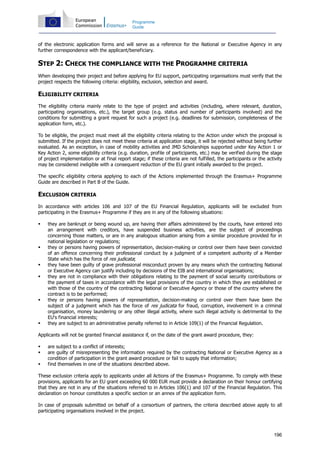 196
Programme
Guide
of the electronic application forms and will serve as a reference for the National or Executive Agency in any
further correspondence with the applicant/beneficiary.
STEP 2: CHECK THE COMPLIANCE WITH THE PROGRAMME CRITERIA
When developing their project and before applying for EU support, participating organisations must verify that the
project respects the following criteria: eligibility, exclusion, selection and award.
ELIGIBILITY CRITERIA
The eligibility criteria mainly relate to the type of project and activities (including, where relevant, duration,
participating organisations, etc.), the target group (e.g. status and number of participants involved) and the
conditions for submitting a grant request for such a project (e.g. deadlines for submission, completeness of the
application form, etc.).
To be eligible, the project must meet all the eligibility criteria relating to the Action under which the proposal is
submitted. If the project does not meet these criteria at application stage, it will be rejected without being further
evaluated. As an exception, in case of mobility activities and JMD Scholarships supported under Key Action 1 or
Key Action 2, some eligibility criteria (e.g. duration, profile of participants, etc.) may be verified during the stage
of project implementation or at final report stage; if these criteria are not fulfilled, the participants or the activity
may be considered ineligible with a consequent reduction of the EU grant initially awarded to the project.
The specific eligibility criteria applying to each of the Actions implemented through the Erasmus+ Programme
Guide are described in Part B of the Guide.
EXCLUSION CRITERIA
In accordance with articles 106 and 107 of the EU Financial Regulation, applicants will be excluded from
participating in the Erasmus+ Programme if they are in any of the following situations:
they are bankrupt or being wound up, are having their affairs administered by the courts, have entered into
an arrangement with creditors, have suspended business activities, are the subject of proceedings
concerning those matters, or are in any analogous situation arising from a similar procedure provided for in
national legislation or regulations;
they or persons having powers of representation, decision-making or control over them have been convicted
of an offence concerning their professional conduct by a judgment of a competent authority of a Member
State which has the force of res judicata;
they have been guilty of grave professional misconduct proven by any means which the contracting National
or Executive Agency can justify including by decisions of the EIB and international organisations;
they are not in compliance with their obligations relating to the payment of social security contributions or
the payment of taxes in accordance with the legal provisions of the country in which they are established or
with those of the country of the contracting National or Executive Agency or those of the country where the
contract is to be performed;
they or persons having powers of representation, decision-making or control over them have been the
subject of a judgment which has the force of res judicata for fraud, corruption, involvement in a criminal
organisation, money laundering or any other illegal activity, where such illegal activity is detrimental to the
EU's financial interests;
they are subject to an administrative penalty referred to in Article 109(1) of the Financial Regulation.
Applicants will not be granted financial assistance if, on the date of the grant award procedure, they:
are subject to a conflict of interests;
are guilty of misrepresenting the information required by the contracting National or Executive Agency as a
condition of participation in the grant award procedure or fail to supply that information;
find themselves in one of the situations described above.
These exclusion criteria apply to applicants under all Actions of the Erasmus+ Programme. To comply with these
provisions, applicants for an EU grant exceeding 60 000 EUR must provide a declaration on their honour certifying
that they are not in any of the situations referred to in Articles 106(1) and 107 of the Financial Regulation. This
declaration on honour constitutes a specific section or an annex of the application form.
In case of proposals submitted on behalf of a consortium of partners, the criteria described above apply to all
participating organisations involved in the project.
 