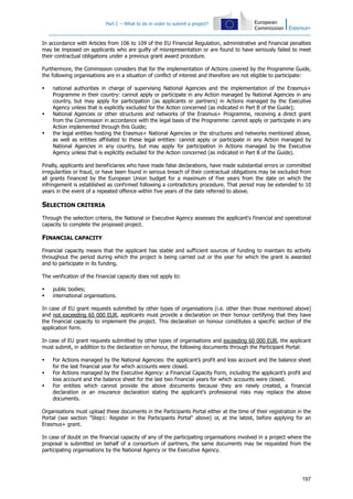 Part C – What to do in order to submit a project?
197
In accordance with Articles from 106 to 109 of the EU Financial Regulation, administrative and financial penalties
may be imposed on applicants who are guilty of misrepresentation or are found to have seriously failed to meet
their contractual obligations under a previous grant award procedure.
Furthermore, the Commission considers that for the implementation of Actions covered by the Programme Guide,
the following organisations are in a situation of conflict of interest and therefore are not eligible to participate:
national authorities in charge of supervising National Agencies and the implementation of the Erasmus+
Programme in their country: cannot apply or participate in any Action managed by National Agencies in any
country, but may apply for participation (as applicants or partners) in Actions managed by the Executive
Agency unless that is explicitly excluded for the Action concerned (as indicated in Part B of the Guide);
National Agencies or other structures and networks of the Erasmus+ Programme, receiving a direct grant
from the Commission in accordance with the legal basis of the Programme: cannot apply or participate in any
Action implemented through this Guide;
the legal entities hosting the Erasmus+ National Agencies or the structures and networks mentioned above,
as well as entities affiliated to these legal entities: cannot apply or participate in any Action managed by
National Agencies in any country, but may apply for participation in Actions managed by the Executive
Agency unless that is explicitly excluded for the Action concerned (as indicated in Part B of the Guide).
Finally, applicants and beneficiaries who have made false declarations, have made substantial errors or committed
irregularities or fraud, or have been found in serious breach of their contractual obligations may be excluded from
all grants financed by the European Union budget for a maximum of five years from the date on which the
infringement is established as confirmed following a contradictory procedure. That period may be extended to 10
years in the event of a repeated offence within five years of the date referred to above.
SELECTION CRITERIA
Through the selection criteria, the National or Executive Agency assesses the applicant's financial and operational
capacity to complete the proposed project.
FINANCIAL CAPACITY
Financial capacity means that the applicant has stable and sufficient sources of funding to maintain its activity
throughout the period during which the project is being carried out or the year for which the grant is awarded
and to participate in its funding.
The verification of the financial capacity does not apply to:
public bodies;
international organisations.
In case of EU grant requests submitted by other types of organisations (i.e. other than those mentioned above)
and not exceeding 60 000 EUR, applicants must provide a declaration on their honour certifying that they have
the financial capacity to implement the project. This declaration on honour constitutes a specific section of the
application form.
In case of EU grant requests submitted by other types of organisations and exceeding 60 000 EUR, the applicant
must submit, in addition to the declaration on honour, the following documents through the Participant Portal:
For Actions managed by the National Agencies: the applicant’s profit and loss account and the balance sheet
for the last financial year for which accounts were closed.
For Actions managed by the Executive Agency: a Financial Capacity Form, including the applicant’s profit and
loss account and the balance sheet for the last two financial years for which accounts were closed.
For entities which cannot provide the above documents because they are newly created, a financial
declaration or an insurance declaration stating the applicant's professional risks may replace the above
documents.
Organisations must upload these documents in the Participants Portal either at the time of their registration in the
Portal (see section "Step1: Register in the Participants Portal" above) or, at the latest, before applying for an
Erasmus+ grant.
In case of doubt on the financial capacity of any of the participating organisations involved in a project where the
proposal is submitted on behalf of a consortium of partners, the same documents may be requested from the
participating organisations by the National Agency or the Executive Agency.
 