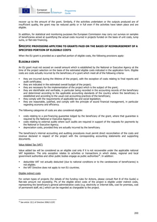 200
Programme
Guide
recover up to the amount of the grant. Similarly, if the activities undertaken or the outputs produced are of
insufficient quality, the grant may be reduced partly or in full even if the activities have taken place and are
eligible.
In addition, for statistical and monitoring purposes the European Commission may carry out surveys on samples
of beneficiaries aimed at quantifying the actual costs incurred in projects funded on the basis of unit costs, lump
sums, or flat-rate financing.
SPECIFIC PROVISIONS APPLYING TO GRANTS PAID ON THE BASIS OF REIMBURSEMENT OF A
SPECIFIED PORTION OF ELIGIBLE COSTS
When the EU grant is provided as a specified portion of eligible costs, the following provisions apply:
ELIGIBLE COSTS
An EU grant must not exceed an overall amount which is established by the National or Executive Agency at the
time of the project selection on the basis of the estimated eligible costs indicated in the application form. Eligible
costs are costs actually incurred by the beneficiary of a grant which meet all of the following criteria:
they are incurred during the lifetime of the project, with the exception of costs relating to final reports and
audit certificates;
they are indicated in the estimated overall budget of the project;
they are necessary for the implementation of the project which is the subject of the grant;
they are identifiable and verifiable, in particular being recorded in the accounting records of the beneficiary
and determined according to the applicable accounting standards of the country where the beneficiary is
established and according to the usual cost accounting practices of the beneficiary;
they comply with the requirements of applicable tax and social legislation;
they are reasonable, justified, and comply with the principle of sound financial management, in particular
regarding economy and efficiency.
The following categories of costs are also considered eligible:
costs relating to a pre-financing guarantee lodged by the beneficiary of the grant, where that guarantee is
required by the National or Executive Agency;
costs relating to external audits where such audits are required in support of the requests for payments by
the National or Executive Agency;
depreciation costs, provided they are actually incurred by the beneficiary.
The beneficiary's internal accounting and auditing procedures must permit direct reconciliation of the costs and
revenue declared in respect of the project with the corresponding accounting statements and supporting
documents.
Value Added Tax (VAT)
Value added tax will be considered as an eligible cost only if it is not recoverable under the applicable national
VAT legislation. The only exception relates to activities or transactions in which states, regional and local
government authorities and other public bodies engage as public authorities30
. In addition:
deductible VAT not actually deducted (due to national conditions or to the carelessness of beneficiaries) is
not eligible;
the VAT Directive does not apply to non EU countries.
Eligible indirect costs
For certain types of projects (for details of the funding rules for Actions, please consult Part B of this Guide) a
flat-rate amount not exceeding 7% of the eligible direct costs of the project is eligible under indirect costs,
representing the beneficiary's general administrative costs (e.g. electricity or Internet bills, cost for premises, cost
of permanent staff, etc.) which can be regarded as chargeable to the project.
30
See article 13(1) of Directive 2006/112/EC
 