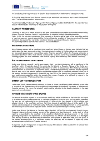 204
Programme
Guide
The award of a grant in a given round of selection does not establish an entitlement for subsequent rounds.
It should be noted that the grant amount foreseen by the agreement is a maximum which cannot be increased,
even if the beneficiary requests a higher amount.
Funds transferred by the Executive Agency or the National Agency must be identified within the account or sub-
account indicated by the beneficiary for the payment of the grant.
PAYMENT PROCEDURES
Depending on the type of Action, duration of the grant agreement/decision and the assessment of financial risk,
projects supported under the Erasmus+ Programme will be subject to different payment procedures.
Except for the first pre-financing payment, other payments or recoveries will be made on the basis of the analysis
of reports or payment requests submitted by the beneficiary (the templates of these documents will be made
available in the course of the year on the websites of National Agencies and Executive Agency).
The payment procedures applied under Erasmus+ are described below.
PRE-FINANCING PAYMENT
A pre-financing payment will be transferred to the beneficiary within 30 days of the date when the last of the two
parties signs the grant agreement or when the grant decision is notified to the beneficiary, and where relevant,
any appropriate guarantees are received (see section "financial guarantee" below). Pre-financing is intended to
provide the beneficiary with a float. National Agencies or the Executive Agency may decide to split the first pre-
financing payment into more instalments if the financial capacity of the beneficiary is not deemed satisfactory.
FURTHER PRE-FINANCING PAYMENTS
Under some Actions, a second – and in some cases a third - pre-financing payment will be transferred to the
beneficiary within 30 calendar days of the receipt, by the National or Executive Agency, of the further pre-
financing payment requests advanced by the beneficiary or within 60 calendar days if the further pre-financing
payment request is accompanied by a progress report. These further pre-financing payments may be requested
when at least 70% of the previous pre-financing payment has been used up. Where the statement on the use of
the previous pre-financing payment(s) shows that less than 70% of the previous pre-financing payment(s) has
been used to cover costs of the action, the amount of the new pre-financing to be paid shall be reduced by the
difference between the 70% threshold and the amount used.
INTERIM (OR TECHNICAL) REPORT
Under some Actions, beneficiaries will be asked to submit an interim (or technical) report informing on the state
of progress in the implementation of the project and in some cases accompanying the request of a further pre-
financing payment. The interim (or technical) report must be submitted by the deadline indicated in the grant
agreement or grant decision.
PAYMENT OR RECOVERY OF THE BALANCE
The amount of the final payment to be made to the beneficiary will be established on the basis of a final report
to be submitted by the deadline indicated in the grant agreement or grant decision. If a) the events generating
the grant are not implemented or are implemented in a different way than planned; or b) the eligible costs
actually incurred by the beneficiary are lower than those planned at application stage, or c) the quality of the
realised activities/outputs is of insufficient quality, the funding may be reduced proportionally or, where applicable,
the beneficiary will be required to repay any excess amounts already received as pre-financing payment.
Under some Actions, the National or Executive Agency transfers 100% of the grant awarded through the pre-
financing instalments. In such cases a payment of the balance is not due. However, if - on the basis of a final
report to be submitted by the beneficiary by the deadline indicated in the grant agreement - a) the events
generating the grant are not implemented or are implemented in a different way than planned; or b) the eligible
costs actually incurred by the beneficiary are lower than those planned at application stage, or c) the quality of
the realised activities/outputs is of insufficient quality, the beneficiary will be required to repay any excess
amounts already received as pre-financing payment.
As a general rule, the final payment or request for recovery of the balance will be issued within 60 calendar days
of the receipt of the final report.
 