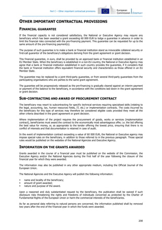 Part C – Other important contractual provisions
208
OTHER IMPORTANT CONTRACTUAL PROVISIONS
FINANCIAL GUARANTEE
If the financial capacity is not considered satisfactory, the National or Executive Agency may require any
beneficiary which has been awarded a grant exceeding 60 000 EUR to lodge a guarantee in advance in order to
limit the financial risks connected with the pre-financing payment. This guarantee can be requested for up to the
same amount of the pre-financing payment(s).
The purpose of such guarantee is to make a bank or financial institution stand as irrevocable collateral security or
first-call guarantor of the beneficiary’s obligations deriving from the grant agreement or grant decision.
This financial guarantee, in euro, shall be provided by an approved bank or financial institution established in an
EU Member State. When the beneficiary is established in a non-EU country, the National or Executive Agency may
agree that a bank or financial institution established in such country provides the guarantee, if it considers that
the bank or financial institution offers equivalent financial security and characteristics as those offered in an EU
Member State.
The guarantee may be replaced by a joint third-party guarantee, or from several third-party guarantees from the
participating organisations who are parties to the same grant agreement.
The guarantee will be progressively released as the pre-financing is gradually cleared against an interim payment
or payment of the balance to the beneficiary, in accordance with the conditions laid down in the grant agreement
or grant decision.
SUB-CONTRACTING AND AWARD OF PROCUREMENT CONTRACT
The beneficiary may resort to subcontracting for specific technical services requiring specialised skills (relating to
the legal, accounting, tax, human resources fields, IT, etc.) or implementation contracts. The costs incurred by
the beneficiary for this type of services may therefore be considered eligible costs provided they meet all the
other criteria described in the grant agreement or grant decision.
Where implementation of the project requires the procurement of goods, works or services (implementation
contract), beneficiaries must award the contract to the economically most advantageous offer, i.e. the bid offering
the best value for money, or, as appropriate to the tender offering the lowest price, ensuring that there is no
conflict of interests and that documentation is retained in case of audit.
In the event of implementation contract exceeding a value of 60 000 EUR, the National or Executive agency may
impose special rules on the beneficiary, in addition to those referred to in the previous paragraph. Those special
rules would be published on the websites of the National Agencies and Executive Agency.
INFORMATION ON THE GRANTS AWARDED
Grants awarded in the course of a financial year must be published on the website of the Commission, the
Executive Agency and/or the National Agencies during the first half of the year following the closure of the
financial year for which they were awarded.
The information may also be published in any other appropriate medium, including the Official Journal of the
European Union.
The National Agencies and the Executive Agency will publish the following information:
name and locality of the beneficiary;
amount of grant awarded;
nature and purpose of the award.
Upon a reasoned and duly substantiated request by the beneficiary, the publication shall be waived if such
disclosure risks threatening the rights and freedoms of individuals concerned as protected by the Charter of
Fundamental Rights of the European Union or harm the commercial interests of the beneficiaries.
As far as personal data referring to natural persons are concerned, the information published shall by removed
two years after the end of the financial year in which the funds were awarded.
 