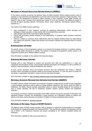 Part A – Who implements the Programme?
21
NETWORK OF HIGHER EDUCATION REFORM EXPERTS (HERES)
In the Partner Countries concerned, the National Teams of Higher Education Reform Experts provide a pool of
expertise to local authorities and stakeholders to promote reform and enhance progress in higher education. They
participate in the development of policies in higher education in their respective country. HERE activities are
based on "peer to peer" contacts. Each national team consist of five to ten members. The HEREs are experts in
the field of higher education (Rectors, Vice-Rectors, Deans, senior academics, international relations officers,
students etc.).
The mission of the HEREs involves supporting:
policy development in their respective countries, by supporting modernisation, reform processes and
strategies in higher education, in close contact with the local authorities concerned;
policy dialogue with the EU in the field of higher education;
training and counselling activities targeted at local stakeholders, in particular higher education institutions
and their staff;
Erasmus+ projects (in particular those implemented under the Capacity Building Action) by disseminating
their results and outcomes, notably best practices and innovative initiatives and exploiting these for training
purposes.
EUROGUIDANCE NETWORK
The specific mission of the Euroguidance network is to promote the European dimension in guidance activities
and to provide quality information on mobility. The network is composed of Euroguidance centres, present in all
Programme Countries and in Western Balkans countries.
More information is available on the website of the Executive Agency.
EUROPASS NATIONAL CENTRES
Europass aims to help individuals to present and document their skills and qualifications in a clear and
transparent way throughout Europe. Communication between job-seekers and employers, as well as mobility for
working or learning purposes, would be facilitated by this initiative.
In every country (European Union and European Economic Area plus Switzerland and Turkey), a National
Europass Centre coordinates all activities related to the Europass documents. It is the first point of contact for
any person or organisation interested in using or learning more about Europass.
More information available at: http://europass.cedefop.europa.eu/en/about/national-europass-centres
NATIONAL ACADEMIC RECOGNITION INFORMATION CENTRES (NARIC)
The NARIC network provides information concerning the recognition of diplomas and periods of study undertaken
in other European countries as well as advice on foreign academic diplomas in the country where the NARIC is
established. The NARIC network provides authoritative advice to anyone travelling abroad for the purposes of
work or further education, but also to institutions, students, advisers, parents, teachers and prospective
employers.
The European Commission supports the activities of the NARIC network through the exchange of information and
experience between countries, the identification of good practices, the comparative analysis of systems and
policies in this field, and the discussion and analysis of matters of common educational policy interest.
More information available at: www.enic-naric.net
NETWORK OF NATIONAL TEAMS OF ECVET EXPERTS
The National Teams of ECVET Experts provide a pool of expertise to support the implementation of a European
Credit System for Vocational Education and Training (ECVET). They promote the adoption, the application and the
use of ECVET in the Programme Countries and provide counselling to VET relevant competent bodies and
institutions.
More information available at: http://www.ecvet-team.eu/
 