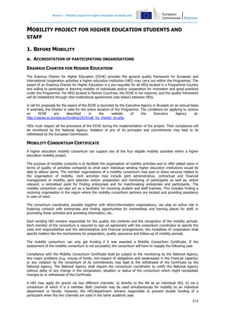 Annex I – Mobility project for higher education students and
213
MOBILITY PROJECT FOR HIGHER EDUCATION STUDENTS AND
STAFF
1. BEFORE MOBILITY
a. ACCREDITATION OF PARTICIPATING ORGANISATIONS
ERASMUS CHARTER FOR HIGHER EDUCATION
The Erasmus Charter for Higher Education (ECHE) provides the general quality framework for European and
international cooperation activities a higher education institution (HEI) may carry out within the Programme. The
award of an Erasmus Charter for Higher Education is a pre-requisite for all HEIs located in a Programme Country
and willing to participate in learning mobility of individuals and/or cooperation for innovation and good practices
under the Programme. For HEIs located in Partner Countries, the ECHE is not required, and the quality framework
will be established through inter-institutional agreements (see below) between HEIs.
A call for proposals for the award of the ECHE is launched by the Executive Agency in Brussels on an annual basis.
If awarded, the Charter is valid for the entire duration of the Programme. The conditions for applying to receive
an ECHE are described in the website of the Executive Agency at:
http://eacea.ec.europa.eu/funding/2014/call_he_charter_en.php.
HEIs must respect all the provisions of the ECHE during the implementation of the project. Their compliance will
be monitored by the National Agency. Violation of any of its principles and commitments may lead to its
withdrawal by the European Commission.
MOBILITY CONSORTIUM CERTIFICATE
A higher education mobility consortium can support any of the four eligible mobility activities within a higher
education mobility project.
The purpose of mobility consortia is to facilitate the organisation of mobility activities and to offer added value in
terms of quality of activities compared to what each individual sending higher education institutions would be
able to deliver alone. The member organisations of a mobility consortium may pool or share services related to
the organisation of mobility. Joint activities may include joint administrative, contractual and financial
management of mobility, joint selection and/or preparation and mentoring of participants as well as, where
relevant, a centralised point for finding enterprises and for matchmaking enterprises and participants. The
mobility consortium can also act as a facilitator for incoming student and staff trainees. This includes finding a
receiving organisation in the region where the mobility consortium partners are located and providing assistance
in case of need.
The consortium coordinator, possibly together with other/intermediary organisations, can play an active role in
fostering contacts with enterprises and finding opportunities for traineeships and training places for staff, in
promoting these activities and providing information, etc.
Each sending HEI remains responsible for the quality, the contents and the recognition of the mobility periods.
Each member of the consortium is required to sign an agreement with the consortium coordinator to specify the
roles and responsibilities and the administrative and financial arrangements; the modalities of cooperation shall
specify matters like the mechanisms for preparation, quality assurance and follow-up of mobility periods.
The mobility consortium can only get funding if it was awarded a Mobility Consortium Certificate. If the
assessment of the mobility consortium is not successful, the consortium will have to reapply the following year.
Compliance with the Mobility Consortium Certificate shall be subject to the monitoring by the National Agency.
Any major problems (e.g. misuse of funds, non-respect of obligations and weaknesses in the financial capacity)
or any violation by the consortium of its commitments may lead to the withdrawal of the Certificate by the
National Agency. The National Agency shall require the consortium coordinator to notify the National Agency
without delay of any change in the composition, situation or status of the consortium which might necessitate
changes to or withdrawal of the Certificate.
A HEI may apply for grants via two different channels: a) directly to the NA as an individual HEI, b) via a
consortium of which it is a member. Both channels may be used simultaneously for mobility by an individual
department or faculty. However, the HEI/department remains responsible to prevent double funding of a
participant when the two channels are used in the same academic year.
 