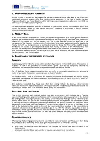 214
Programme
Guide
b. INTER-INSTITUTIONAL AGREEMENT
Student mobility for studies and staff mobility for teaching between HEIs shall take place as part of an inter-
institutional agreement between HEIs. This inter-institutional agreement, in the case of mobility between
Programme Countries and Partner Countries will lay out the general principles that are adhered to in an ECHE and
both sides will commit to implementing them.
The inter-institutional agreement may also be extended to cover student mobility for traineeships and/or staff
mobility for training, relying on their partner institutions' knowledge of enterprises to identify receiving
enterprises/organisations abroad.
c. MOBILITY TOOL
At the earliest when the participants are selected, the beneficiary organisation must encode general information
regarding the participant and the type of mobility activity s/he will carry out (e.g. participant name, destination,
duration of the mobility, etc.) into the Mobility Tool. The Mobility Tool will support the beneficiary in the
management of the Erasmus+ mobility activities. The beneficiary organisation is also responsible for updating the
Mobility Tool with any change occurred to participants or activities during the lifetime of the mobility project.
Beneficiaries will be able to generate prefilled reports from Mobility Tool based on the information they have
provided. The Mobility Tool will also generate reports to be filled in by the participants in mobility activities.
More information about the Mobility Tool and how to access it will be provided in the grant agreement between
the National Agency and the beneficiary.
d. CONDITIONS OF PARTICIPATION OF STUDENTS
SELECTION
Students apply to their HEI who carries out the selection of participants in the mobility action. The selection of
students - as well as the procedure for awarding them a grant - must be fair, transparent, coherent and
documented and shall be made available to all parties involved in the selection process.
The HEI shall take the necessary measures to prevent any conflict of interest with regard to persons who may be
invited to take part in the selection bodies or process of students' selection.
The selection criteria - such as for example: the academic performance of the candidate, the previous mobility
experiences, the motivation, the previous experience in the receiving country (i.e. return to country of origin) etc.
- shall be made public.
Once students are selected, they should receive from their sending institution the Erasmus+ student charter,
setting out the student's rights and obligations with respect to her/his period of study or traineeship abroad, and
explaining the different steps to be undertaken before, during and after mobility.
AGREEMENT WITH THE STUDENT
Prior to their departure, each selected student must sign an agreement which includes also a "learning
agreement" setting out the programme of studies and/or traineeship to be followed, as agreed by the student,
the sending and the receiving organisation. This learning agreement defines the target learning outcomes for the
learning period abroad and specifies the formal recognition provisions. The agreement also specifies the location
of the study period and/or traineeship. In this learning agreement, the sending institution and the student should
also agree on the language level (main language of instruction or workplace) to be reached by the student by the
start of the study/traineeships period, in line with the recommended level specified in the inter-institutional
agreement between sending and receiving institutions (or in line with the enterprise expectations in case of
traineeships). Where applicable, the sending institution and the student will agree on the best suited linguistic
support to be provided, so that the student can reach the agreed level (see next paragraph on online service for
linguistic support).
GRANT FOR STUDENTS
When signing the learning agreement, students are entitled to receive a "student grant" to support them during
the period of study or traineeship abroad. Such grant may consist of one or both of the following:
an EU grant, calculated per month and paid as a unit cost (see the "funding rules" section in Part B of this
Guide); and/or
a national, regional and local grant provided by a public or private donor, or loan scheme.
 