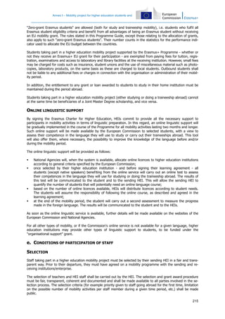 Annex I – Mobility project for higher education students and
215
"Zero-grant Erasmus students" are allowed (both for study and traineeship mobility), i.e. students who fulfil all
Erasmus student eligibility criteria and benefit from all advantages of being an Erasmus student without receiving
an EU mobility grant. The rules stated in this Programme Guide, except those relating to the allocation of grants,
also apply to such "zero-grant Erasmus students". Their number counts in the statistics for the performance indi-
cator used to allocate the EU budget between the countries.
Students taking part in a higher education mobility project supported by the Erasmus+ Programme - whether or
not they receive an Erasmus+ EU grant for their participation - are exempted from paying fees for tuition, regis-
tration, examinations and access to laboratory and library facilities at the receiving institution. However, small fees
may be charged for costs such as insurance, student unions and the use of miscellaneous material such as photo-
copies, laboratory products, on the same basis as these are charged to local students. Outbound students shall
not be liable to any additional fees or charges in connection with the organisation or administration of their mobil-
ity period.
In addition, the entitlement to any grant or loan awarded to students to study in their home institution must be
maintained during the period abroad.
Students taking part in a higher education mobility project (either studying or doing a traineeship abroad) cannot
at the same time be beneficiaries of a Joint Master Degree scholarship, and vice versa.
ONLINE LINGUISTIC SUPPORT
By signing the Erasmus Charter for Higher Education, HEIs commit to provide all the necessary support to
participants in mobility activities in terms of linguistic preparation. In this regard, an online linguistic support will
be gradually implemented in the course of the Programme for all mobility activities lasting two months and longer.
Such online support will be made available by the European Commission to selected students, with a view to
assess their competence in the language they will use to study or carry out their traineeships abroad. This tool
will also offer them, where necessary, the possibility to improve the knowledge of the language before and/or
during the mobility period.
The online linguistic support will be provided as follows:
National Agencies will, when the system is available, allocate online licences to higher education institutions
according to general criteria specified by the European Commission;
once selected by their higher education institution - and before signing their learning agreement - all
students (except native speakers) benefiting from the online service will carry out an online test to assess
their competences in the language they will use for studying or doing the traineeship abroad. The results of
this test will be communicated to the student and to the sending HEI. This will allow the sending HEI to
quantify the number of students that will potentially need an online language course;
based on the number of online licences available, HEIs will distribute licences according to student needs.
The students will assume the responsibility of following the online course, as described and agreed in the
learning agreement;
at the end of the mobility period, the student will carry out a second assessment to measure the progress
made in the foreign language. The results will be communicated to the student and to the HEIs.
As soon as the online linguistic service is available, further details will be made available on the websites of the
European Commission and National Agencies.
For all other types of mobility, or if the Commission's online service is not available for a given language, higher
education institutions may provide other types of linguistic support to students, to be funded under the
"organisational support" grant.
e. CONDITIONS OF PARTICIPATION OF STAFF
SELECTION
Staff taking part in a higher education mobility project must be selected by their sending HEI in a fair and trans-
parent way. Prior to their departure, they must have agreed on a mobility programme with the sending and re-
ceiving institutions/enterprise.
The selection of teachers and HEI staff shall be carried out by the HEI. The selection and grant award procedure
must be fair, transparent, coherent and documented and shall be made available to all parties involved in the se-
lection process. The selection criteria (for example priority given to staff going abroad for the first time, limitation
on the possible number of mobility activities per staff member during a given time period, etc.) shall be made
public.
 