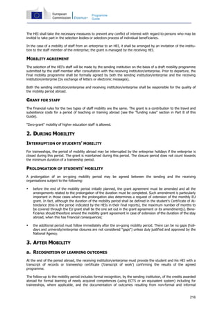 216
Programme
Guide
The HEI shall take the necessary measures to prevent any conflict of interest with regard to persons who may be
invited to take part in the selection bodies or selection process of individual beneficiaries.
In the case of a mobility of staff from an enterprise to an HEI, it shall be arranged by an invitation of the institu-
tion to the staff member of the enterprise; the grant is managed by the receiving HEI.
MOBILITY AGREEMENT
The selection of the HEI's staff will be made by the sending institution on the basis of a draft mobility programme
submitted by the staff member after consultation with the receiving institution/enterprise. Prior to departure, the
final mobility programme shall be formally agreed by both the sending institution/enterprise and the receiving
institution/enterprise (by exchange of letters or electronic messages).
Both the sending institution/enterprise and receiving institution/enterprise shall be responsible for the quality of
the mobility period abroad.
GRANT FOR STAFF
The financial rules for the two types of staff mobility are the same. The grant is a contribution to the travel and
subsistence costs for a period of teaching or training abroad (see the "funding rules" section in Part B of this
Guide).
"Zero-grant" mobility of higher education staff is allowed.
2. DURING MOBILITY
INTERRUPTION OF STUDENTS' MOBILITY
For traineeships, the period of mobility abroad may be interrupted by the enterprise holidays if the enterprise is
closed during this period. The grant is maintained during this period. The closure period does not count towards
the minimum duration of a traineeship period.
PROLONGATION OF STUDENTS' MOBILITY
A prolongation of an on-going mobility period may be agreed between the sending and the receiving
organisations subject to the following:
before the end of the mobility period initially planned, the grant agreement must be amended and all the
arrangements related to the prolongation of the duration must be completed. Such amendment is particularly
important in those cases where the prolongation also determines a request of extension of the monthly EU
grant. In fact, although the duration of the mobility period shall be defined in the student's Certificate of At-
tendance (this is the period indicated by the HEIs in their final reports), the maximum number of months to
be covered through the EU grant shall be the one set out in the grant agreement or its amendment(s). Bene-
ficiaries should therefore amend the mobility grant agreement in case of extension of the duration of the stay
abroad, when this has financial consequences;
the additional period must follow immediately after the on-going mobility period. There can be no gaps (holi-
days and university/enterprise closures are not considered "gaps") unless duly justified and approved by the
National Agency.
3. AFTER MOBILITY
a. RECOGNITION OF LEARNING OUTCOMES
At the end of the period abroad, the receiving institution/enterprise must provide the student and his HEI with a
transcript of records or traineeship certificate ('transcript of work') confirming the results of the agreed
programme.
The follow-up to the mobility period includes formal recognition, by the sending institution, of the credits awarded
abroad for formal learning of newly acquired competences (using ECTS or an equivalent system) including for
traineeships, where applicable, and the documentation of outcomes resulting from non-formal and informal
 