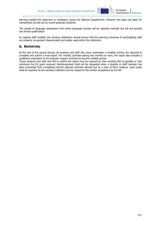 Annex I – Mobility project for higher education students and
217
learning outside the classroom or workplace (using the Diploma Supplement). However this does not apply for
traineeships carried out by recent graduate students.
The results of language assessment and online language courses will be reported centrally but will not provide
any formal qualification.
As regards staff mobility, the sending institutions should ensure that the learning outcomes of participating staff
are properly recognised, disseminated and widely used within the institution.
b. REPORTING
At the end of the period abroad, all students and staff who have undertaken a mobility activity are required to
complete and submit a final report. For mobility activities lasting two months or more, the report also includes a
qualitative evaluation of the linguistic support received during the mobility period.
Those students and staff who fail to submit the report may be required by their sending HEI to partially or fully
reimburse the EU grant received. Reimbursement shall not be requested when a student or staff member has
been prevented from completing her/his planned activities abroad due to a case of force majeure. Such cases
shall be reported by the sending institution and be subject to the written acceptance by the NA.
 