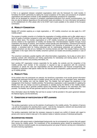 220
Programme
Guide
A MoU is an agreement between competent organisations which sets the framework for credit transfer. It
formalises the ECVET partnership by stating the mutual acceptance of the status and procedures of competent
organisations and institutions involved. It also establishes partnerships’ procedures for cooperation.
MoUs can be developed by networks of competent organisation/institutions from several countries/systems, but
they can also be bilateral, depending on the partnership needs and ambitions. For more information and guidance
on the establishment of a MoU please refer to the ECVET User’s Guide available on the website of the European
Commission.
d. MOBILITY CONSORTIUM
Besides VET providers applying as a single organisation, a VET mobility consortium can also apply for a VET
mobility project.
The purpose of mobility consortia is to facilitate the organisation of mobility activities and to offer added value in
terms of quality of activities compared to what each individual sending VET institution (eg VET school) would be
able to deliver alone. The member organisations of a VET mobility consortium are expected to pool or share
services related to the organisation of mobility and develop their internationalisation together through mutual
cooperation and sharing of contacts. Joint activities include typically joint administrative, contractual and financial
management of mobility, joint selection and/or preparation and mentoring of participants as well as, where
relevant, a centralised point for finding enterprises and for matchmaking enterprises and participants. The
mobility consortium can also act as a facilitator for incoming trainees and staff. This includes finding a receiving
organisation in the region where the mobility consortium partners are located and providing assistance in case of
need.
The consortium coordinator, possibly together with other/intermediary organisations, has to play an active role in
fostering contacts with enterprises and finding opportunities for traineeships and training places for staff, in
promoting these activities and providing information, etc.
Each sending VET organisation remains responsible for the quality, the contents and the recognition of the
mobility periods. Each member of the consortium is required to sign an agreement with the consortium
coordinator to specify the roles and responsibilities and the administrative and financial arrangements; the
modalities of cooperation shall specify matters like the mechanisms for preparation, quality assurance and follow-
up of mobility periods.
e. MOBILITY TOOL
At the earliest when the participants are selected, the beneficiary organisation must encode general information
regarding the participant and the type of mobility activity s/he will carry out (e.g. participant name, destination,
duration of the mobility, etc.) into the Mobility Tool. The Mobility Tool will support the beneficiary in the
management of the Erasmus+ mobility activities. The beneficiary organisation is also responsible for updating the
Mobility Tool with any change occurred to participants or activities during the lifetime of the mobility project.
Beneficiaries will be able to generate prefilled reports from Mobility Tool based on the information they have
provided. The Mobility Tool will also generate reports to be filled in by the participants in mobility activities.
More information about the Mobility Tool and how to access it will be provided in the grant agreement between
the National Agency and the beneficiary.
f. CONDITIONS OF PARTICIPATION OF VET LEARNERS
SELECTION
The sending organisation carries out the selection of participants in the mobility activity. The selection of learners
- as well as the procedure for awarding them a grant - must be fair, transparent, coherent and documented and
shall be made available to all parties involved in the selection process.
The sending organisation shall take the necessary measures to prevent any conflict of interest with regard to
persons who may be invited to take part in the selection bodies or selection process of individual participants.
ACCOMPANYING PERSONS
VET learners with special needs or disadvantaged backgrounds may be accompanied by a person that will support
them during the mobility period. The involvement of the accompanying person should be proportional to the
number of learners involved (usually one accompanying person per group of learners carrying out a traineeship in
the same receiving organisation).
 