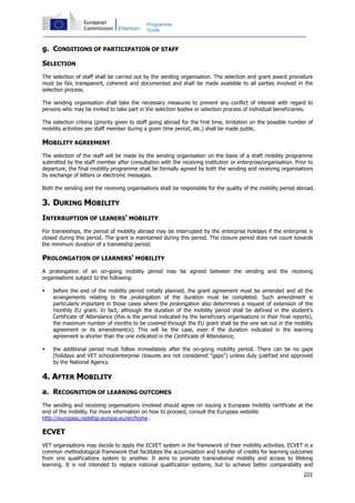 222
Programme
Guide
g. CONDITIONS OF PARTICIPATION OF STAFF
SELECTION
The selection of staff shall be carried out by the sending organisation. The selection and grant award procedure
must be fair, transparent, coherent and documented and shall be made available to all parties involved in the
selection process.
The sending organisation shall take the necessary measures to prevent any conflict of interest with regard to
persons who may be invited to take part in the selection bodies or selection process of individual beneficiaries.
The selection criteria (priority given to staff going abroad for the first time, limitation on the possible number of
mobility activities per staff member during a given time period, etc.) shall be made public.
MOBILITY AGREEMENT
The selection of the staff will be made by the sending organisation on the basis of a draft mobility programme
submitted by the staff member after consultation with the receiving institution or enterprise/organisation. Prior to
departure, the final mobility programme shall be formally agreed by both the sending and receiving organisations
by exchange of letters or electronic messages.
Both the sending and the receiving organisations shall be responsible for the quality of the mobility period abroad.
3. DURING MOBILITY
INTERRUPTION OF LEANERS' MOBILITY
For traineeships, the period of mobility abroad may be interrupted by the enterprise holidays if the enterprise is
closed during this period. The grant is maintained during this period. The closure period does not count towards
the minimum duration of a traineeship period.
PROLONGATION OF LEARNERS' MOBILITY
A prolongation of an on-going mobility period may be agreed between the sending and the receiving
organisations subject to the following:
before the end of the mobility period initially planned, the grant agreement must be amended and all the
arrangements relating to the prolongation of the duration must be completed. Such amendment is
particularly important in those cases where the prolongation also determines a request of extension of the
monthly EU grant. In fact, although the duration of the mobility period shall be defined in the student's
Certificate of Attendance (this is the period indicated by the beneficiary organisations in their final reports),
the maximum number of months to be covered through the EU grant shall be the one set out in the mobility
agreement or its amendment(s). This will be the case, even if the duration indicated in the learning
agreement is shorter than the one indicated in the Certificate of Attendance;
the additional period must follow immediately after the on-going mobility period. There can be no gaps
(holidays and VET school/enterprise closures are not considered "gaps") unless duly justified and approved
by the National Agency.
4. AFTER MOBILITY
a. RECOGNITION OF LEARNING OUTCOMES
The sending and receiving organisations involved should agree on issuing a Europass mobility certificate at the
end of the mobility. For more information on how to proceed, consult the Europass website:
http://europass.cedefop.europa.eu/en/home .
ECVET
VET organisations may decide to apply the ECVET system in the framework of their mobility activities. ECVET is a
common methodological framework that facilitates the accumulation and transfer of credits for learning outcomes
from one qualifications system to another. It aims to promote transnational mobility and access to lifelong
learning. It is not intended to replace national qualification systems, but to achieve better comparability and
 
