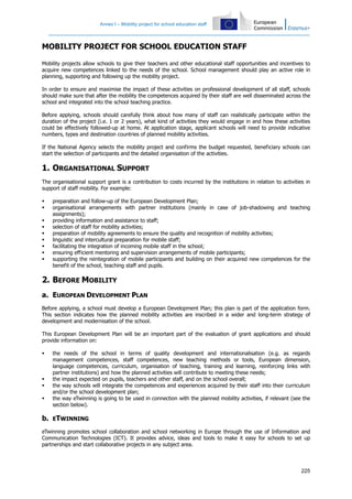 Annex I – Mobility project for school education staff
225
MOBILITY PROJECT FOR SCHOOL EDUCATION STAFF
Mobility projects allow schools to give their teachers and other educational staff opportunities and incentives to
acquire new competences linked to the needs of the school. School management should play an active role in
planning, supporting and following up the mobility project.
In order to ensure and maximise the impact of these activities on professional development of all staff, schools
should make sure that after the mobility the competences acquired by their staff are well disseminated across the
school and integrated into the school teaching practice.
Before applying, schools should carefully think about how many of staff can realistically participate within the
duration of the project (i.e. 1 or 2 years), what kind of activities they would engage in and how these activities
could be effectively followed-up at home. At application stage, applicant schools will need to provide indicative
numbers, types and destination countries of planned mobility activities.
If the National Agency selects the mobility project and confirms the budget requested, beneficiary schools can
start the selection of participants and the detailed organisation of the activities.
1. ORGANISATIONAL SUPPORT
The organisational support grant is a contribution to costs incurred by the institutions in relation to activities in
support of staff mobility. For example:
preparation and follow-up of the European Development Plan;
organisational arrangements with partner institutions (mainly in case of job-shadowing and teaching
assignments);
providing information and assistance to staff;
selection of staff for mobility activities;
preparation of mobility agreements to ensure the quality and recognition of mobility activities;
linguistic and intercultural preparation for mobile staff;
facilitating the integration of incoming mobile staff in the school;
ensuring efficient mentoring and supervision arrangements of mobile participants;
supporting the reintegration of mobile participants and building on their acquired new competences for the
benefit of the school, teaching staff and pupils.
2. BEFORE MOBILITY
a. EUROPEAN DEVELOPMENT PLAN
Before applying, a school must develop a European Development Plan; this plan is part of the application form.
This section indicates how the planned mobility activities are inscribed in a wider and long-term strategy of
development and modernisation of the school.
This European Development Plan will be an important part of the evaluation of grant applications and should
provide information on:
the needs of the school in terms of quality development and internationalisation (e.g. as regards
management competences, staff competences, new teaching methods or tools, European dimension,
language competences, curriculum, organisation of teaching, training and learning, reinforcing links with
partner institutions) and how the planned activities will contribute to meeting these needs;
the impact expected on pupils, teachers and other staff, and on the school overall;
the way schools will integrate the competences and experiences acquired by their staff into their curriculum
and/or the school development plan;
the way eTwinning is going to be used in connection with the planned mobility activities, if relevant (see the
section below).
b. ETWINNING
eTwinning promotes school collaboration and school networking in Europe through the use of Information and
Communication Technologies (ICT). It provides advice, ideas and tools to make it easy for schools to set up
partnerships and start collaborative projects in any subject area.
 