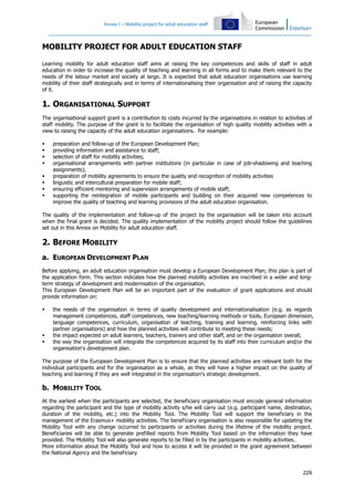 Annex I – Mobility project for adult education staff
229
MOBILITY PROJECT FOR ADULT EDUCATION STAFF
Learning mobility for adult education staff aims at raising the key competences and skills of staff in adult
education in order to increase the quality of teaching and learning in all forms and to make them relevant to the
needs of the labour market and society at large. It is expected that adult education organisations use learning
mobility of their staff strategically and in terms of internationalising their organisation and of raising the capacity
of it.
1. ORGANISATIONAL SUPPORT
The organisational support grant is a contribution to costs incurred by the organisations in relation to activities of
staff mobility. The purpose of the grant is to facilitate the organisation of high quality mobility activities with a
view to raising the capacity of the adult education organisations. For example:
preparation and follow-up of the European Development Plan;
providing information and assistance to staff;
selection of staff for mobility activities;
organisational arrangements with partner institutions (in particular in case of job-shadowing and teaching
assignments);
preparation of mobility agreements to ensure the quality and recognition of mobility activities
linguistic and intercultural preparation for mobile staff;
ensuring efficient mentoring and supervision arrangements of mobile staff;
supporting the reintegration of mobile participants and building on their acquired new competences to
improve the quality of teaching and learning provisions of the adult education organisation.
The quality of the implementation and follow-up of the project by the organisation will be taken into account
when the final grant is decided. The quality implementation of the mobility project should follow the guidelines
set out in this Annex on Mobility for adult education staff.
2. BEFORE MOBILITY
a. EUROPEAN DEVELOPMENT PLAN
Before applying, an adult education organisation must develop a European Development Plan; this plan is part of
the application form. This section indicates how the planned mobility activities are inscribed in a wider and long-
term strategy of development and modernisation of the organisation.
This European Development Plan will be an important part of the evaluation of grant applications and should
provide information on:
the needs of the organisation in terms of quality development and internationalisation (e.g. as regards
management competences, staff competences, new teaching/learning methods or tools, European dimension,
language competences, curriculum, organisation of teaching, training and learning, reinforcing links with
partner organisations) and how the planned activities will contribute to meeting these needs;
the impact expected on adult learners, teachers, trainers and other staff, and on the organisation overall;
the way the organisation will integrate the competences acquired by its staff into their curriculum and/or the
organisation's development plan.
The purpose of the European Development Plan is to ensure that the planned activities are relevant both for the
individual participants and for the organisation as a whole, as they will have a higher impact on the quality of
teaching and learning if they are well integrated in the organisation's strategic development.
b. MOBILITY TOOL
At the earliest when the participants are selected, the beneficiary organisation must encode general information
regarding the participant and the type of mobility activity s/he will carry out (e.g. participant name, destination,
duration of the mobility, etc.) into the Mobility Tool. The Mobility Tool will support the beneficiary in the
management of the Erasmus+ mobility activities. The beneficiary organisation is also responsible for updating the
Mobility Tool with any change occurred to participants or activities during the lifetime of the mobility project.
Beneficiaries will be able to generate prefilled reports from Mobility Tool based on the information they have
provided. The Mobility Tool will also generate reports to be filled in by the participants in mobility activities.
More information about the Mobility Tool and how to access it will be provided in the grant agreement between
the National Agency and the beneficiary.
 