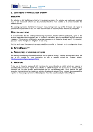 230
Programme
Guide
c. CONDITIONS OF PARTICIPATION OF STAFF
SELECTION
The selection of staff shall be carried out by the sending organisation. The selection and grant award procedure
must be fair, transparent, coherent and documented and shall be made available to all parties involved in the
selection process.
The sending organisation shall take the necessary measures to prevent any conflict of interest with regard to
persons who may be invited to take part in the selection bodies or selection process of individual participants.
MOBILITY AGREEMENT
It is recommended that the sending and receiving organisation, together with the participants, agree on the
activities undertaken by staff members prior to the start of the mobility period by exchange of letters or electronic
messages. This agreement will define the target learning outcomes for the period abroad, specify the recognition
provisions and list the rights and obligations of each party.
Both the sending and the receiving organisations shall be responsible for the quality of the mobility period abroad.
3. AFTER MOBILITY
a. RECOGNITION OF LEARNING OUTCOMES
The sending and receiving organisations involved should agree on issuing a Europass mobility certificate at the
end of the mobility. For more information on how to proceed, consult the Europass website:
http://europass.cedefop.europa.eu/en/home.
b. REPORTING
At the end of the period abroad, all staff members who have undertaken a mobility activity are required to
complete and submit a final report. Those who fail to submit the report may be required to partially or fully
reimburse the EU grant received. Reimbursement shall not be requested when a staff member has been
prevented from completing her/his planned activities abroad due to a case of force majeure. Such cases shall be
reported by the sending organisation and be subject to the written acceptance by the National Agency.
 