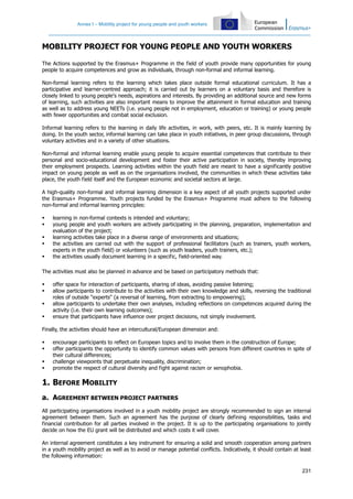 Annex I – Mobility project for young people and youth workers
231
MOBILITY PROJECT FOR YOUNG PEOPLE AND YOUTH WORKERS
The Actions supported by the Erasmus+ Programme in the field of youth provide many opportunities for young
people to acquire competences and grow as individuals, through non-formal and informal learning.
Non-formal learning refers to the learning which takes place outside formal educational curriculum. It has a
participative and learner-centred approach; it is carried out by learners on a voluntary basis and therefore is
closely linked to young people's needs, aspirations and interests. By providing an additional source and new forms
of learning, such activities are also important means to improve the attainment in formal education and training
as well as to address young NEETs (i.e. young people not in employment, education or training) or young people
with fewer opportunities and combat social exclusion.
Informal learning refers to the learning in daily life activities, in work, with peers, etc. It is mainly learning by
doing. In the youth sector, informal learning can take place in youth initiatives, in peer group discussions, through
voluntary activities and in a variety of other situations.
Non-formal and informal learning enable young people to acquire essential competences that contribute to their
personal and socio-educational development and foster their active participation in society, thereby improving
their employment prospects. Learning activities within the youth field are meant to have a significantly positive
impact on young people as well as on the organisations involved, the communities in which these activities take
place, the youth field itself and the European economic and societal sectors at large.
A high-quality non-formal and informal learning dimension is a key aspect of all youth projects supported under
the Erasmus+ Programme. Youth projects funded by the Erasmus+ Programme must adhere to the following
non-formal and informal learning principles:
learning in non-formal contexts is intended and voluntary;
young people and youth workers are actively participating in the planning, preparation, implementation and
evaluation of the project;
learning activities take place in a diverse range of environments and situations;
the activities are carried out with the support of professional facilitators (such as trainers, youth workers,
experts in the youth field) or volunteers (such as youth leaders, youth trainers, etc.);
the activities usually document learning in a specific, field-oriented way.
The activities must also be planned in advance and be based on participatory methods that:
offer space for interaction of participants, sharing of ideas, avoiding passive listening;
allow participants to contribute to the activities with their own knowledge and skills, reversing the traditional
roles of outside "experts" (a reversal of learning, from extracting to empowering);
allow participants to undertake their own analyses, including reflections on competences acquired during the
activity (i.e. their own learning outcomes);
ensure that participants have influence over project decisions, not simply involvement.
Finally, the activities should have an intercultural/European dimension and:
encourage participants to reflect on European topics and to involve them in the construction of Europe;
offer participants the opportunity to identify common values with persons from different countries in spite of
their cultural differences;
challenge viewpoints that perpetuate inequality, discrimination;
promote the respect of cultural diversity and fight against racism or xenophobia.
1. BEFORE MOBILITY
a. AGREEMENT BETWEEN PROJECT PARTNERS
All participating organisations involved in a youth mobility project are strongly recommended to sign an internal
agreement between them. Such an agreement has the purpose of clearly defining responsibilities, tasks and
financial contribution for all parties involved in the project. It is up to the participating organisations to jointly
decide on how the EU grant will be distributed and which costs it will cover.
An internal agreement constitutes a key instrument for ensuring a solid and smooth cooperation among partners
in a youth mobility project as well as to avoid or manage potential conflicts. Indicatively, it should contain at least
the following information:
 
