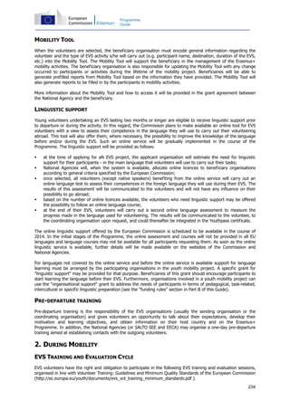 234
Programme
Guide
MOBILITY TOOL
When the volunteers are selected, the beneficiary organisation must encode general information regarding the
volunteer and the type of EVS activity s/he will carry out (e.g. participant name, destination, duration of the EVS,
etc.) into the Mobility Tool. The Mobility Tool will support the beneficiary in the management of the Erasmus+
mobility activities. The beneficiary organisation is also responsible for updating the Mobility Tool with any change
occurred to participants or activities during the lifetime of the mobility project. Beneficiaries will be able to
generate prefilled reports from Mobility Tool based on the information they have provided. The Mobility Tool will
also generate reports to be filled in by the participants in mobility activities.
More information about the Mobility Tool and how to access it will be provided in the grant agreement between
the National Agency and the beneficiary.
LINGUISTIC SUPPORT
Young volunteers undertaking an EVS lasting two months or longer are eligible to receive linguistic support prior
to departure or during the activity. In this regard, the Commission plans to make available an online tool for EVS
volunteers with a view to assess their competence in the language they will use to carry out their volunteering
abroad. This tool will also offer them, where necessary, the possibility to improve the knowledge of the language
before and/or during the EVS. Such an online service will be gradually implemented in the course of the
Programme. The linguistic support will be provided as follows:
at the time of applying for aN EVS project, the applicant organisation will estimate the need for linguistic
support for their participants - in the main language that volunteers will use to carry out their tasks;
National Agencies will, when the system is available, allocate online licences to beneficiary organisations
according to general criteria specified by the European Commission;
once selected, all volunteers (except native speakers) benefiting from the online service will carry out an
online language test to assess their competences in the foreign language they will use during their EVS. The
results of this assessment will be communicated to the volunteers and will not have any influence on their
possibility to go abroad;
based on the number of online licences available, the volunteers who need linguistic support may be offered
the possibility to follow an online language course;
at the end of their EVS, volunteers will carry out a second online language assessment to measure the
progress made in the language used for volunteering. The results will be communicated to the volunteer, to
the coordinating organisation upon request, and could thereafter be integrated in the Youthpass certificate.
The online linguistic support offered by the European Commission is scheduled to be available in the course of
2014. In the initial stages of the Programme, the online assessment and courses will not be provided in all EU
languages and language courses may not be available for all participants requesting them. As soon as the online
linguistic service is available, further details will be made available on the websites of the Commission and
National Agencies.
For languages not covered by the online service and before the online service is available support for language
learning must be arranged by the participating organisations in the youth mobility project. A specific grant for
"linguistic support" may be provided for that purpose. Beneficiaries of this grant should encourage participants to
start learning the language before their EVS. Furthermore, organisations involved in a youth mobility project can
use the "organisational support" grant to address the needs of participants in terms of pedagogical, task-related,
intercultural or specific linguistic preparation (see the "funding rules" section in Part B of this Guide).
PRE-DEPARTURE TRAINING
Pre-departure training is the responsibility of the EVS organisations (usually the sending organisation or the
coordinating organisation) and gives volunteers an opportunity to talk about their expectations, develop their
motivation and learning objectives, and obtain information on their host country and on the Erasmus+
Programme. In addition, the National Agencies (or SALTO SEE and EECA) may organise a one-day pre-departure
training aimed at establishing contacts with the outgoing volunteers.
2. DURING MOBILITY
EVS TRAINING AND EVALUATION CYCLE
EVS volunteers have the right and obligation to participate in the following EVS training and evaluation sessions,
organised in line with Volunteer Training: Guidelines and Minimum Quality Standards of the European Commission
(http://ec.europa.eu/youth/documents/evs_vol_training_minimum_standards.pdf ).
 