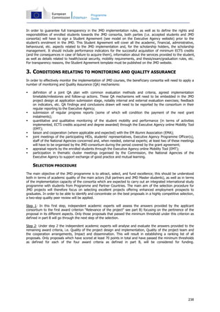 238
Programme
Guide
In order to guarantee full transparency in the JMD implementation rules, as well as to define the rights and
responsibilities of enrolled students towards the JMD consortia, both parties (i.e. accepted students and JMD
consortia) will have to sign a Student Agreement (see model on the Executive Agency website) prior to the
student's enrolment in the JMD. This Student Agreement will cover all the academic, financial, administrative,
behavioural, etc. aspects related to the JMD implementation and, for the scholarship holders, the scholarship
management. It should include performance indicators for the successful acquisition of minimum ECTS credits
(and the consequences in case of failure to acquire them), information about the services provided to the student,
as well as details related to health/social security, mobility requirements, and thesis/exam/graduation rules, etc.
For transparency reasons, the Student Agreement template must be published on the JMD website.
3. CONDITIONS RELATING TO MONITORING AND QUALITY ASSURANCE
In order to effectively monitor the implementation of JMD courses, the beneficiary consortia will need to apply a
number of monitoring and Quality Assurance (QA) mechanisms:
definition of a joint QA plan with common evaluation methods and criteria, agreed implementation
timetable/milestones and follow-up actions. These QA mechanisms will need to be embedded in the JMD
project design at application submission stage, notably internal and external evaluation exercises; feedback
on indicators, etc. QA findings and conclusions drawn will need to be reported by the consortium in their
regular reporting to the Executive Agency;
submission of regular progress reports (some of which will condition the payment of the next grant
instalments);
quantitative and qualitative monitoring of the student mobility and performance (in terms of activities
implemented, ECTS credits acquired and degree awarded) through the Executive Agency online Mobility Tool
(EMT);
liaison and cooperation (where applicable and expected) with the EM Alumni Association (EMA);
joint meetings of the participating HEIs, students' representatives, Executive Agency Programme Officer(s),
staff of the National Agencies concerned and, when needed, external experts; at least two of these meetings
will have to be organised by the JMD consortium during the period covered by the grant agreement;
appraisal reports by the enrolled students through the Executive Agency online Mobility Tool (EMT);
participation in thematic cluster meetings organised by the Commission, the National Agencies of the
Executive Agency to support exchange of good practice and mutual learning.
SELECTION PROCEDURE
The main objective of the JMD programme is to attract, select, and fund excellence; this should be understood
both in terms of academic quality of the main actors (full partners and JMD Master students), as well as in terms
of the implementation capacity of the consortia which are expected to carry out an integrated international study
programme with students from Programme and Partner Countries. The main aim of the selection procedure for
JMD projects will therefore focus on selecting excellent projects offering enhanced employment prospects to
graduates. In order to be able to identify and concentrate on the best proposals in a highly competitive selection,
a two-step quality peer review will be applied.
Step 1: In this first step, independent academic experts will assess the answers provided by the applicant
consortium to the first award criterion "Relevance of the project" see part B) focusing on the pertinence of the
proposal in its different aspects. Only those proposals that passed the minimum threshold under this criterion as
defined in part B will go through the next step of the selection.
Step 2: Under step 2 the independent academic experts will analyse and evaluate the answers provided to the
remaining award criteria, i.e. Quality of the project design and implementation, Quality of the project team and
the cooperation arrangements, Impact and dissemination. This will result in establishing a ranking list of all
proposals. Only proposals which have scored at least 70 points in total and have passed the minimum thresholds
as defined for each of the four award criteria as defined in part B, will be considered for funding.
 